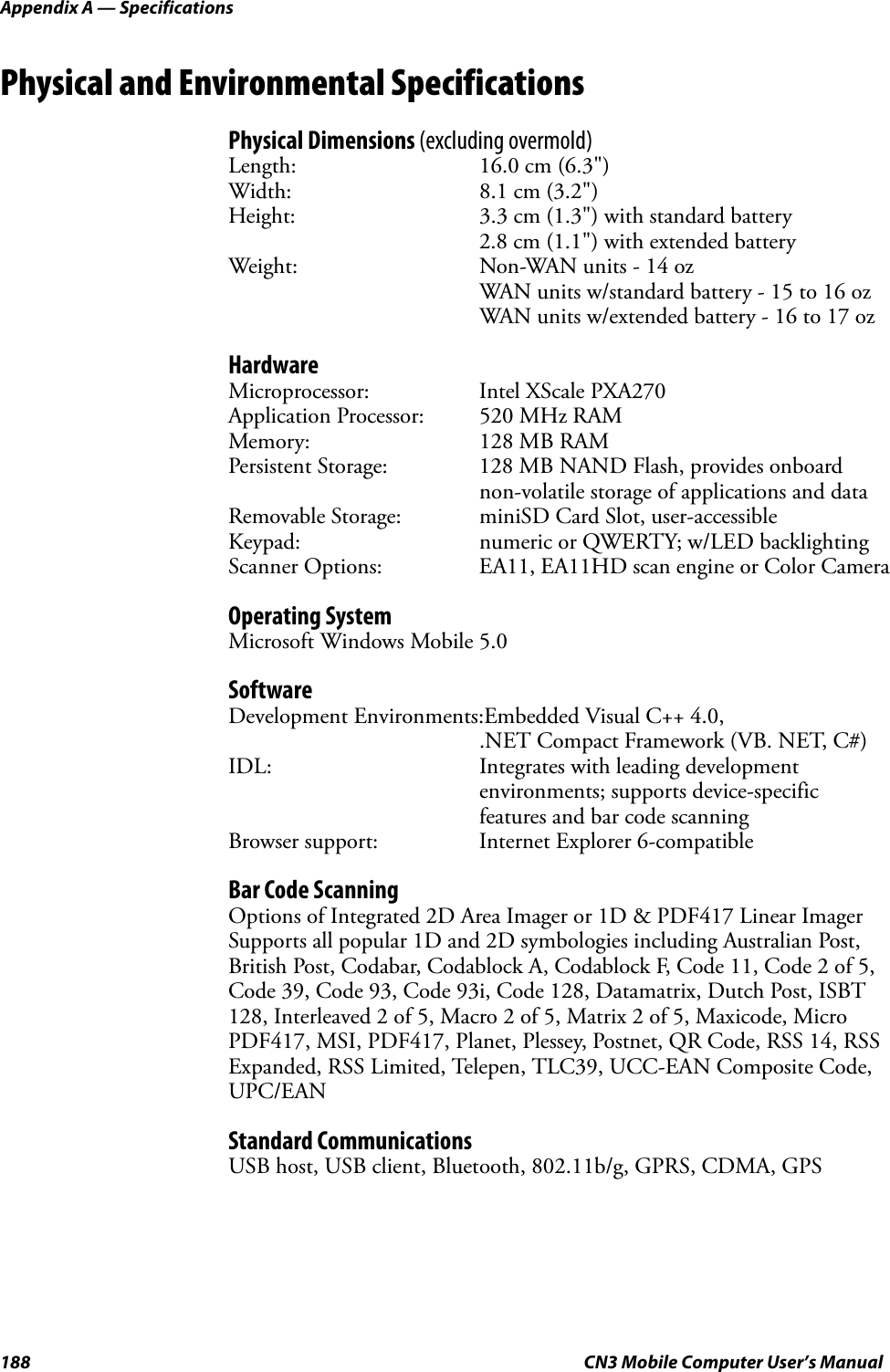 Appendix A — Specifications188 CN3 Mobile Computer User’s ManualPhysical and Environmental SpecificationsPhysical Dimensions (excluding overmold)Length: 16.0 cm (6.3&quot;)Width: 8.1 cm (3.2&quot;)Height: 3.3 cm (1.3&quot;) with standard battery2.8 cm (1.1&quot;) with extended batteryWeight: Non-WAN units - 14 ozWAN units w/standard battery - 15 to 16 ozWAN units w/extended battery - 16 to 17 ozHardwareMicroprocessor: Intel XScale PXA270Application Processor: 520 MHz RAMMemory: 128 MB RAMPersistent Storage: 128 MB NAND Flash, provides onboard non-volatile storage of applications and dataRemovable Storage: miniSD Card Slot, user-accessibleKeypad: numeric or QWERTY; w/LED backlightingScanner Options: EA11, EA11HD scan engine or Color CameraOperating SystemMicrosoft Windows Mobile 5.0SoftwareDevelopment Environments:Embedded Visual C++ 4.0, .NET Compact Framework (VB. NET, C#)IDL: Integrates with leading development environments; supports device-specific features and bar code scanningBrowser support: Internet Explorer 6-compatibleBar Code ScanningOptions of Integrated 2D Area Imager or 1D &amp; PDF417 Linear ImagerSupports all popular 1D and 2D symbologies including Australian Post, British Post, Codabar, Codablock A, Codablock F, Code 11, Code 2 of 5, Code 39, Code 93, Code 93i, Code 128, Datamatrix, Dutch Post, ISBT 128, Interleaved 2 of 5, Macro 2 of 5, Matrix 2 of 5, Maxicode, Micro PDF417, MSI, PDF417, Planet, Plessey, Postnet, QR Code, RSS 14, RSS Expanded, RSS Limited, Telepen, TLC39, UCC-EAN Composite Code, UPC/EANStandard CommunicationsUSB host, USB client, Bluetooth, 802.11b/g, GPRS, CDMA, GPS