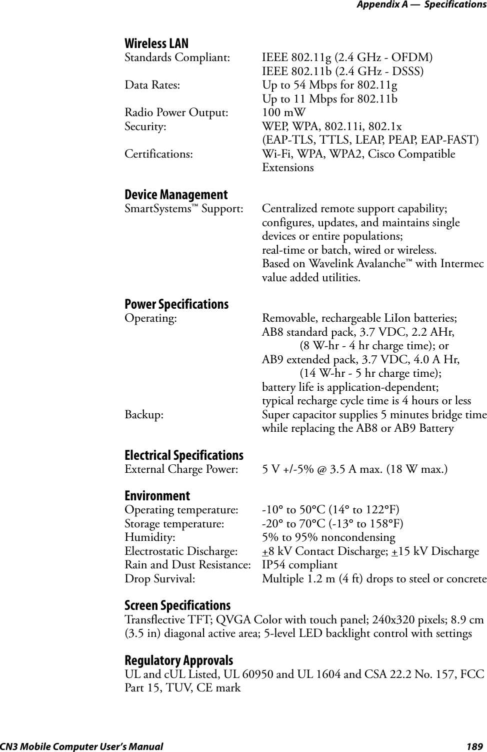  Appendix A —  SpecificationsCN3 Mobile Computer User’s Manual 189Wireless LANStandards Compliant: IEEE 802.11g (2.4 GHz - OFDM)IEEE 802.11b (2.4 GHz - DSSS)Data Rates: Up to 54 Mbps for 802.11gUp to 11 Mbps for 802.11bRadio Power Output: 100 mWSecurity: WEP, WPA, 802.11i, 802.1x (EAP-TLS, TTLS, LEAP, PEAP, EAP-FAST)Certifications: Wi-Fi, WPA, WPA2, Cisco Compatible ExtensionsDevice ManagementSmartSystems™ Support: Centralized remote support capability; configures, updates, and maintains single devices or entire populations; real-time or batch, wired or wireless. Based on Wavelink Avalanche™ with Intermecvalue added utilities.Power SpecificationsOperating: Removable, rechargeable LiIon batteries;AB8 standard pack, 3.7 VDC, 2.2 AHr, (8 W-hr - 4 hr charge time); or AB9 extended pack, 3.7 VDC, 4.0 A Hr, (14 W-hr - 5 hr charge time); battery life is application-dependent; typical recharge cycle time is 4 hours or lessBackup: Super capacitor supplies 5 minutes bridge timewhile replacing the AB8 or AB9 BatteryElectrical SpecificationsExternal Charge Power: 5 V +/-5% @ 3.5 A max. (18 W max.)EnvironmentOperating temperature: -10° to 50°C (14° to 122°F)Storage temperature: -20° to 70°C (-13° to 158°F)Humidity: 5% to 95% noncondensingElectrostatic Discharge: +8 kV Contact Discharge; +15 kV DischargeRain and Dust Resistance: IP54 compliantDrop Survival: Multiple 1.2 m (4 ft) drops to steel or concreteScreen SpecificationsTransflective TFT; QVGA Color with touch panel; 240x320 pixels; 8.9 cm (3.5 in) diagonal active area; 5-level LED backlight control with settingsRegulatory ApprovalsUL and cUL Listed, UL 60950 and UL 1604 and CSA 22.2 No. 157, FCC Part 15, TUV, CE mark