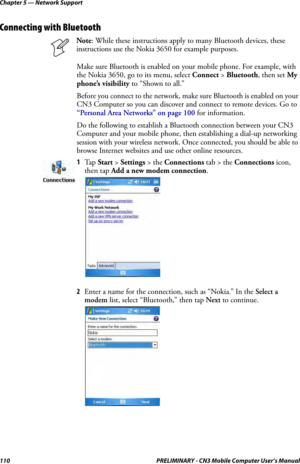 Chapter 5 — Network Support110 PRELIMINARY - CN3 Mobile Computer User’s ManualConnecting with BluetoothMake sure Bluetooth is enabled on your mobile phone. For example, with the Nokia 3650, go to its menu, select Connect &gt; Bluetooth, then set My phone’s visibility to “Shown to all.”Before you connect to the network, make sure Bluetooth is enabled on your CN3 Computer so you can discover and connect to remote devices. Go to “Personal Area Networks” on page 100 for information.Do the following to establish a Bluetooth connection between your CN3 Computer and your mobile phone, then establishing a dial-up networking session with your wireless network. Once connected, you should be able to browse Internet websites and use other online resources.2Enter a name for the connection, such as “Nokia.” In the Select a modem list, select “Bluetooth,” then tap Next to continue.Note: While these instructions apply to many Bluetooth devices, these instructions use the Nokia 3650 for example purposes.1Tap Start &gt; Settings &gt; the Connections tab &gt; the Connections icon, then tap Add a new modem connection.