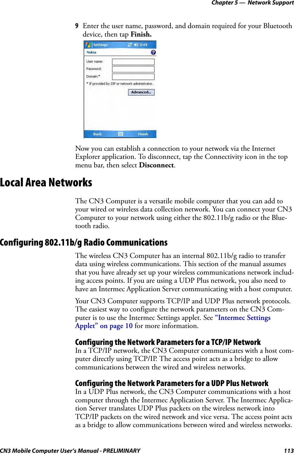 Chapter 5 —  Network SupportCN3 Mobile Computer User’s Manual - PRELIMINARY 1139Enter the user name, password, and domain required for your Bluetooth device, then tap Finish.Now you can establish a connection to your network via the Internet Explorer application. To disconnect, tap the Connectivity icon in the top menu bar, then select Disconnect.Local Area NetworksThe CN3 Computer is a versatile mobile computer that you can add to your wired or wireless data collection network. You can connect your CN3 Computer to your network using either the 802.11b/g radio or the Blue-tooth radio.Configuring 802.11b/g Radio CommunicationsThe wireless CN3 Computer has an internal 802.11b/g radio to transfer data using wireless communications. This section of the manual assumes that you have already set up your wireless communications network includ-ing access points. If you are using a UDP Plus network, you also need to have an Intermec Application Server communicating with a host computer. Your CN3 Computer supports TCP/IP and UDP Plus network protocols. The easiest way to configure the network parameters on the CN3 Com-puter is to use the Intermec Settings applet. See “Intermec Settings Applet” on page 10 for more information.Configuring the Network Parameters for a TCP/IP NetworkIn a TCP/IP network, the CN3 Computer communicates with a host com-puter directly using TCP/IP. The access point acts as a bridge to allow communications between the wired and wireless networks.Configuring the Network Parameters for a UDP Plus NetworkIn a UDP Plus network, the CN3 Computer communications with a host computer through the Intermec Application Server. The Intermec Applica-tion Server translates UDP Plus packets on the wireless network into TCP/IP packets on the wired network and vice versa. The access point acts as a bridge to allow communications between wired and wireless networks.