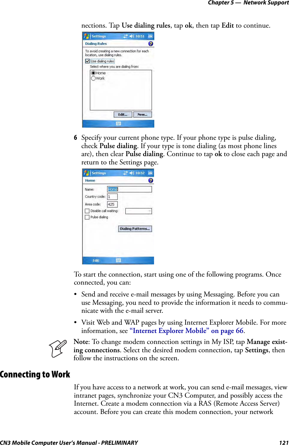 Chapter 5 —  Network SupportCN3 Mobile Computer User’s Manual - PRELIMINARY 121nections. Tap Use dialing rules, tap ok, then tap Edit to continue.6Specify your current phone type. If your phone type is pulse dialing, check Pulse dialing. If your type is tone dialing (as most phone lines are), then clear Pulse dialing. Continue to tap ok to close each page and return to the Settings page.To start the connection, start using one of the following programs. Once connected, you can:• Send and receive e-mail messages by using Messaging. Before you can use Messaging, you need to provide the information it needs to commu-nicate with the e-mail server.• Visit Web and WAP pages by using Internet Explorer Mobile. For more information, see “Internet Explorer Mobile” on page 66.Connecting to WorkIf you have access to a network at work, you can send e-mail messages, view intranet pages, synchronize your CN3 Computer, and possibly access the Internet. Create a modem connection via a RAS (Remote Access Server) account. Before you can create this modem connection, your network Note: To change modem connection settings in My ISP, tap Manage exist-ing connections. Select the desired modem connection, tap Settings, then follow the instructions on the screen.