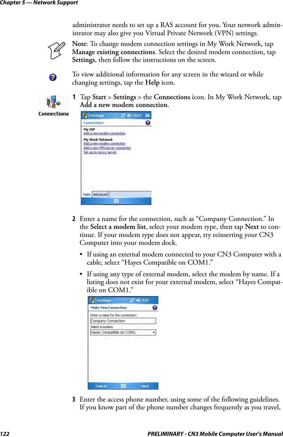 Chapter 5 — Network Support122 PRELIMINARY - CN3 Mobile Computer User’s Manualadministrator needs to set up a RAS account for you. Your network admin-istrator may also give you Virtual Private Network (VPN) settings.2Enter a name for the connection, such as “Company Connection.” In the Select a modem list, select your modem type, then tap Next to con-tinue. If your modem type does not appear, try reinserting your CN3 Computer into your modem dock.• If using an external modem connected to your CN3 Computer with a cable, select “Hayes Compatible on COM1.”• If using any type of external modem, select the modem by name. If a listing does not exist for your external modem, select “Hayes Compat-ible on COM1.”3Enter the access phone number, using some of the following guidelines. If you know part of the phone number changes frequently as you travel, Note: To change modem connection settings in My Work Network, tap Manage existing connections. Select the desired modem connection, tap Settings, then follow the instructions on the screen.To view additional information for any screen in the wizard or while changing settings, tap the Help icon.1Tap Start &gt; Settings &gt; the Connections icon. In My Work Network, tap Add a new modem connection.