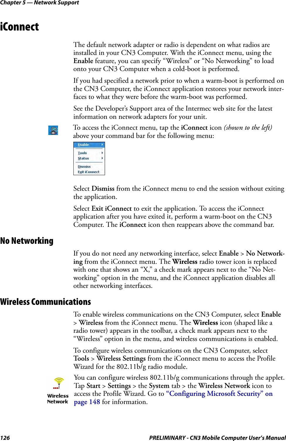 Chapter 5 — Network Support126 PRELIMINARY - CN3 Mobile Computer User’s ManualiConnectThe default network adapter or radio is dependent on what radios are installed in your CN3 Computer. With the iConnect menu, using the Enable feature, you can specify “Wireless” or “No Networking” to load onto your CN3 Computer when a cold-boot is performed. If you had specified a network prior to when a warm-boot is performed on the CN3 Computer, the iConnect application restores your network inter-faces to what they were before the warm-boot was performed.See the Developer’s Support area of the Intermec web site for the latest information on network adapters for your unit.Select Dismiss from the iConnect menu to end the session without exiting the application.Select Exit iConnect to exit the application. To access the iConnect application after you have exited it, perform a warm-boot on the CN3 Computer. The iConnect icon then reappears above the command bar.No NetworkingIf you do not need any networking interface, select Enable &gt; No Network-ing from the iConnect menu. The Wireless radio tower icon is replaced with one that shows an “X,” a check mark appears next to the “No Net-working” option in the menu, and the iConnect application disables all other networking interfaces.Wireless CommunicationsTo enable wireless communications on the CN3 Computer, select Enable &gt; Wireless from the iConnect menu. The Wireless icon (shaped like a radio tower) appears in the toolbar, a check mark appears next to the “Wireless” option in the menu, and wireless communications is enabled.To configure wireless communications on the CN3 Computer, select Tools &gt; Wireless Settings from the iConnect menu to access the Profile Wizard for the 802.11b/g radio module.To access the iConnect menu, tap the iConnect icon (shown to the left) above your command bar for the following menu:You can configure wireless 802.11b/g communications through the applet. Tap Start &gt; Settings &gt; the System tab &gt; the Wireless Network icon to access the Profile Wizard. Go to “Configuring Microsoft Security” on page 148 for information.