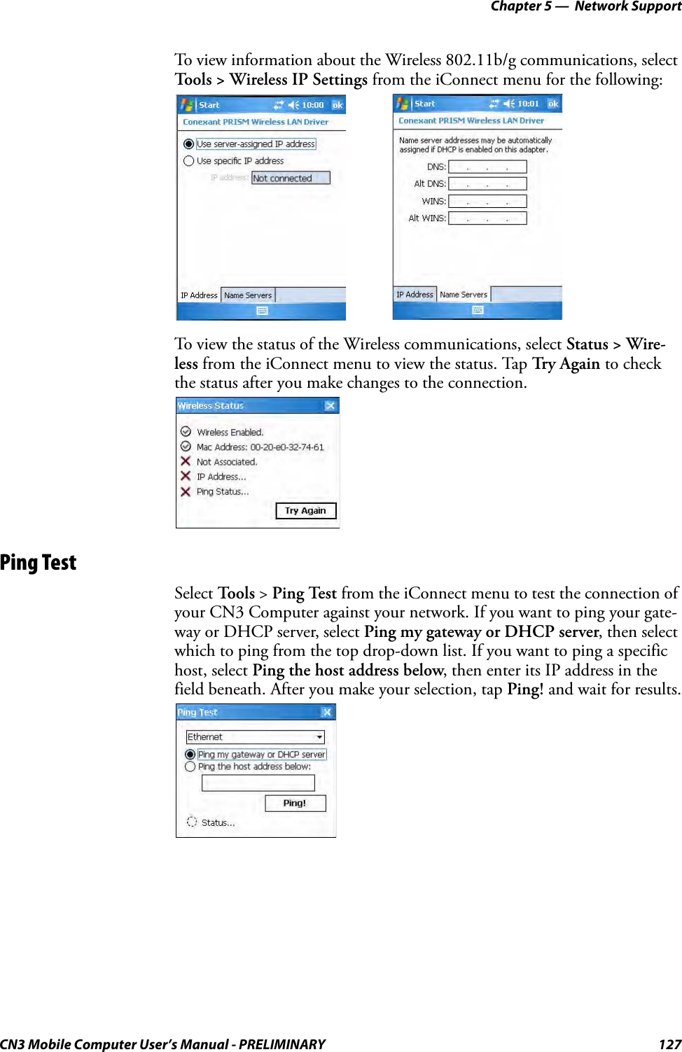 Chapter 5 —  Network SupportCN3 Mobile Computer User’s Manual - PRELIMINARY 127To view information about the Wireless 802.11b/g communications, select Tools &gt; Wireless IP Settings from the iConnect menu for the following:To view the status of the Wireless communications, select Status &gt; Wire-less from the iConnect menu to view the status. Tap Try Again to check the status after you make changes to the connection.Ping TestSelect To o l s  &gt; Ping Test from the iConnect menu to test the connection of your CN3 Computer against your network. If you want to ping your gate-way or DHCP server, select Ping my gateway or DHCP server, then select which to ping from the top drop-down list. If you want to ping a specific host, select Ping the host address below, then enter its IP address in the field beneath. After you make your selection, tap Ping! and wait for results.