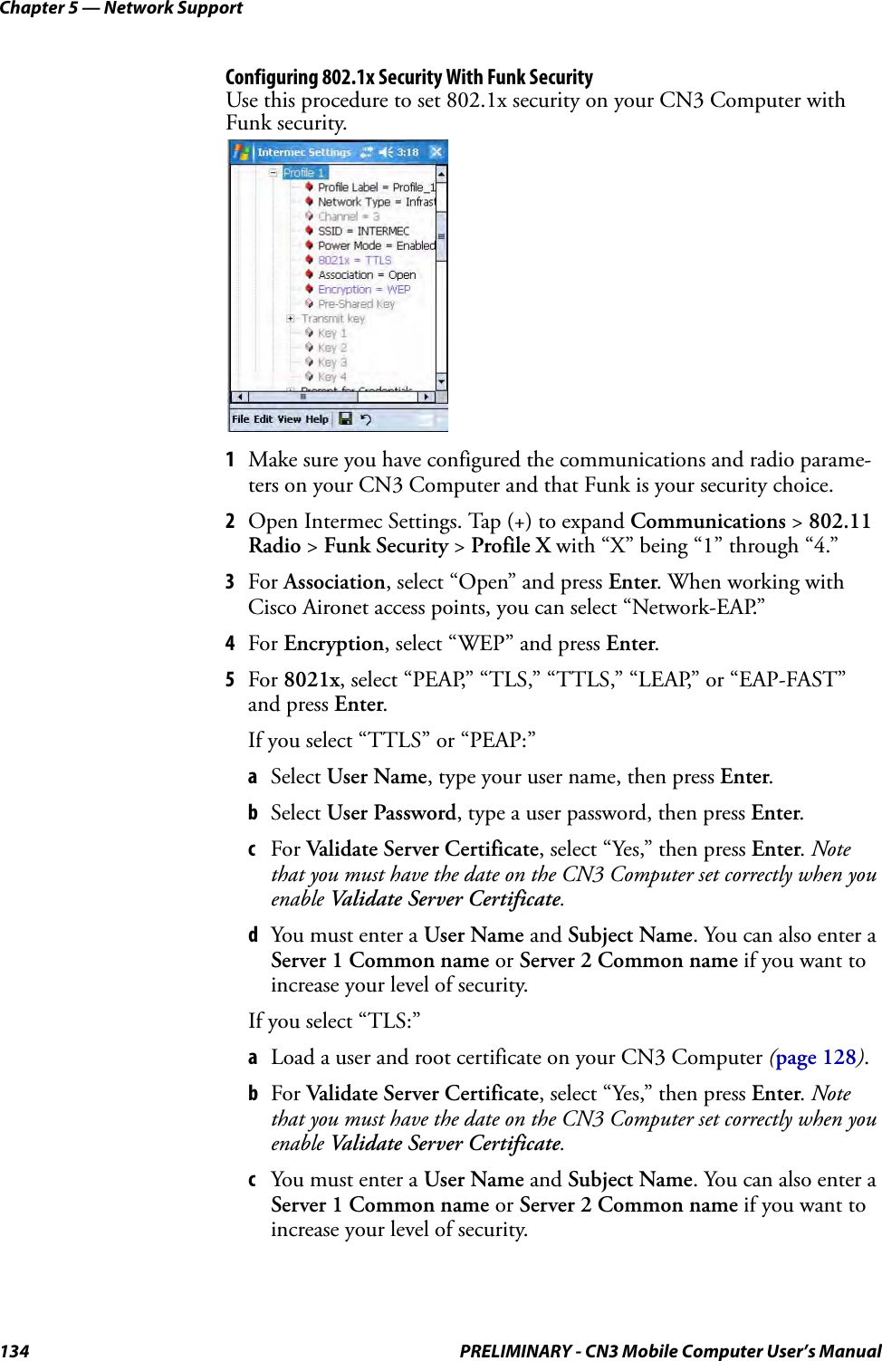 Chapter 5 — Network Support134 PRELIMINARY - CN3 Mobile Computer User’s ManualConfiguring 802.1x Security With Funk SecurityUse this procedure to set 802.1x security on your CN3 Computer with Funk security.1Make sure you have configured the communications and radio parame-ters on your CN3 Computer and that Funk is your security choice.2Open Intermec Settings. Tap (+) to expand Communications &gt; 802.11 Radio &gt; Funk Security &gt; Profile X with “X” being “1” through “4.”3For Association, select “Open” and press Enter. When working with Cisco Aironet access points, you can select “Network-EAP.”4For Encryption, select “WEP” and press Enter.5For 8021x, select “PEAP,” “TLS,” “TTLS,” “LEAP,” or “EAP-FAST” and press Enter.If you select “TTLS” or “PEAP:”aSelect User Name, type your user name, then press Enter.bSelect User Password, type a user password, then press Enter.cFor Validate Server Certificate, select “Yes,” then press Enter. Note that you must have the date on the CN3 Computer set correctly when you enable Validate Server Certificate.dYou must enter a User Name and Subject Name. You can also enter a Server 1 Common name or Server 2 Common name if you want to increase your level of security.If you select “TLS:”aLoad a user and root certificate on your CN3 Computer (page 128).bFor Validate Server Certificate, select “Yes,” then press Enter. Note that you must have the date on the CN3 Computer set correctly when you enable Validate Server Certificate.cYou must enter a User Name and Subject Name. You can also enter a Server 1 Common name or Server 2 Common name if you want to increase your level of security.