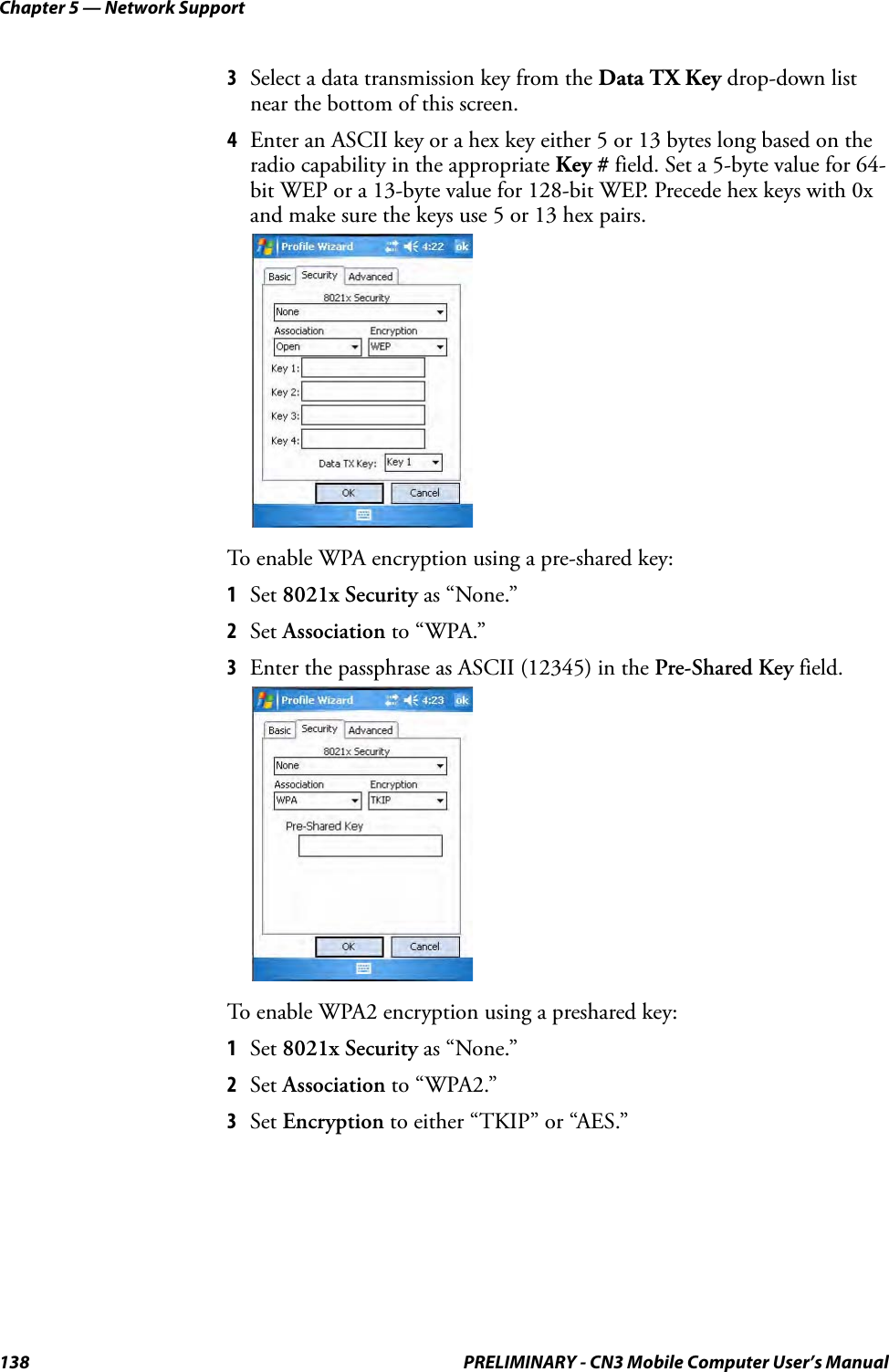 Chapter 5 — Network Support138 PRELIMINARY - CN3 Mobile Computer User’s Manual3Select a data transmission key from the Data TX Key drop-down list near the bottom of this screen.4Enter an ASCII key or a hex key either 5 or 13 bytes long based on the radio capability in the appropriate Key # field. Set a 5-byte value for 64-bit WEP or a 13-byte value for 128-bit WEP. Precede hex keys with 0x and make sure the keys use 5 or 13 hex pairs.To enable WPA encryption using a pre-shared key:1Set 8021x Security as “None.”2Set Association to “WPA.”3Enter the passphrase as ASCII (12345) in the Pre-Shared Key field.To enable WPA2 encryption using a preshared key:1Set 8021x Security as “None.”2Set Association to “WPA2.”3Set Encryption to either “TKIP” or “AES.”