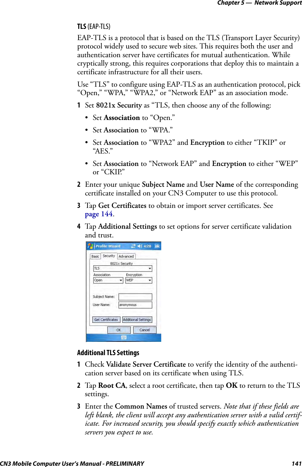 Chapter 5 —  Network SupportCN3 Mobile Computer User’s Manual - PRELIMINARY 141TLS (EAP-TLS)EAP-TLS is a protocol that is based on the TLS (Transport Layer Security) protocol widely used to secure web sites. This requires both the user and authentication server have certificates for mutual authentication. While cryptically strong, this requires corporations that deploy this to maintain a certificate infrastructure for all their users.Use “TLS” to configure using EAP-TLS as an authentication protocol, pick “Open,” “WPA,” “WPA2,” or “Network EAP” as an association mode.1Set 8021x Security as “TLS, then choose any of the following:•Set Association to “Open.”•Set Association to “WPA.”•Set Association to “WPA2” and Encryption to either “TKIP” or “AES.”•Set Association to “Network EAP” and Encryption to either “WEP” or “CKIP.”2Enter your unique Subject Name and User Name of the corresponding certificate installed on your CN3 Computer to use this protocol.3Tap Get Certificates to obtain or import server certificates. See page 144.4Tap Additional Settings to set options for server certificate validation and trust.Additional TLS Settings1Check Validate Server Certificate to verify the identity of the authenti-cation server based on its certificate when using TLS.2Tap Root CA, select a root certificate, then tap OK to return to the TLS settings.3Enter the Common Names of trusted servers. Note that if these fields are left blank, the client will accept any authentication server with a valid certif-icate. For increased security, you should specify exactly which authentication servers you expect to use.