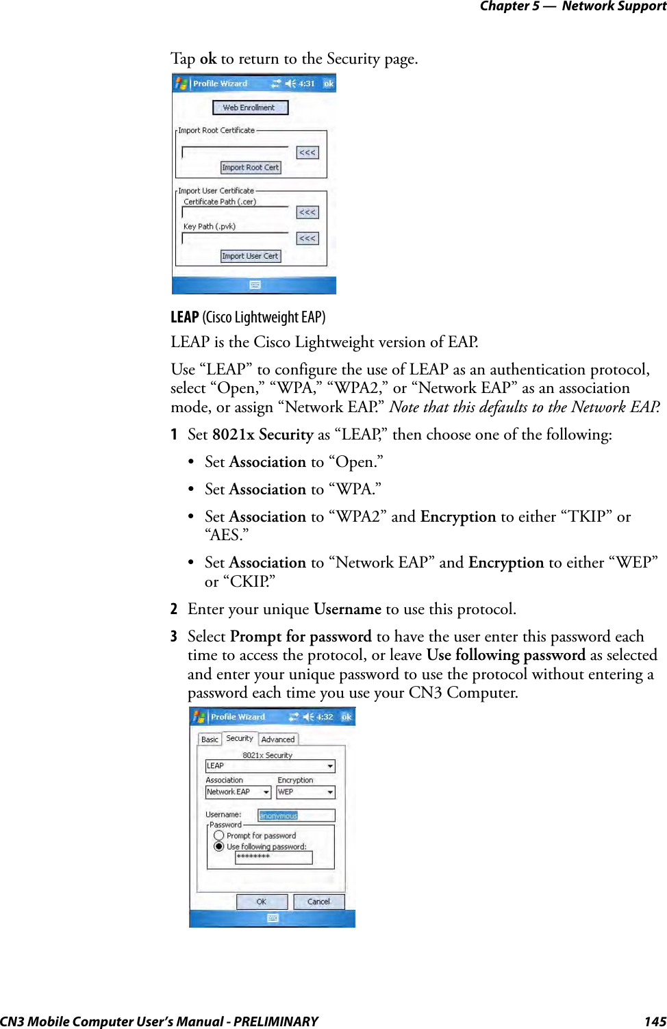 Chapter 5 —  Network SupportCN3 Mobile Computer User’s Manual - PRELIMINARY 145Tap ok to return to the Security page.LEAP (Cisco Lightweight EAP)LEAP is the Cisco Lightweight version of EAP.Use “LEAP” to configure the use of LEAP as an authentication protocol, select “Open,” “WPA,” “WPA2,” or “Network EAP” as an association mode, or assign “Network EAP.” Note that this defaults to the Network EAP.1Set 8021x Security as “LEAP,” then choose one of the following:•Set Association to “Open.”•Set Association to “WPA.”•Set Association to “WPA2” and Encryption to either “TKIP” or “AES.”•Set Association to “Network EAP” and Encryption to either “WEP” or “CKIP.”2Enter your unique Username to use this protocol.3Select Prompt for password to have the user enter this password each time to access the protocol, or leave Use following password as selected and enter your unique password to use the protocol without entering a password each time you use your CN3 Computer.