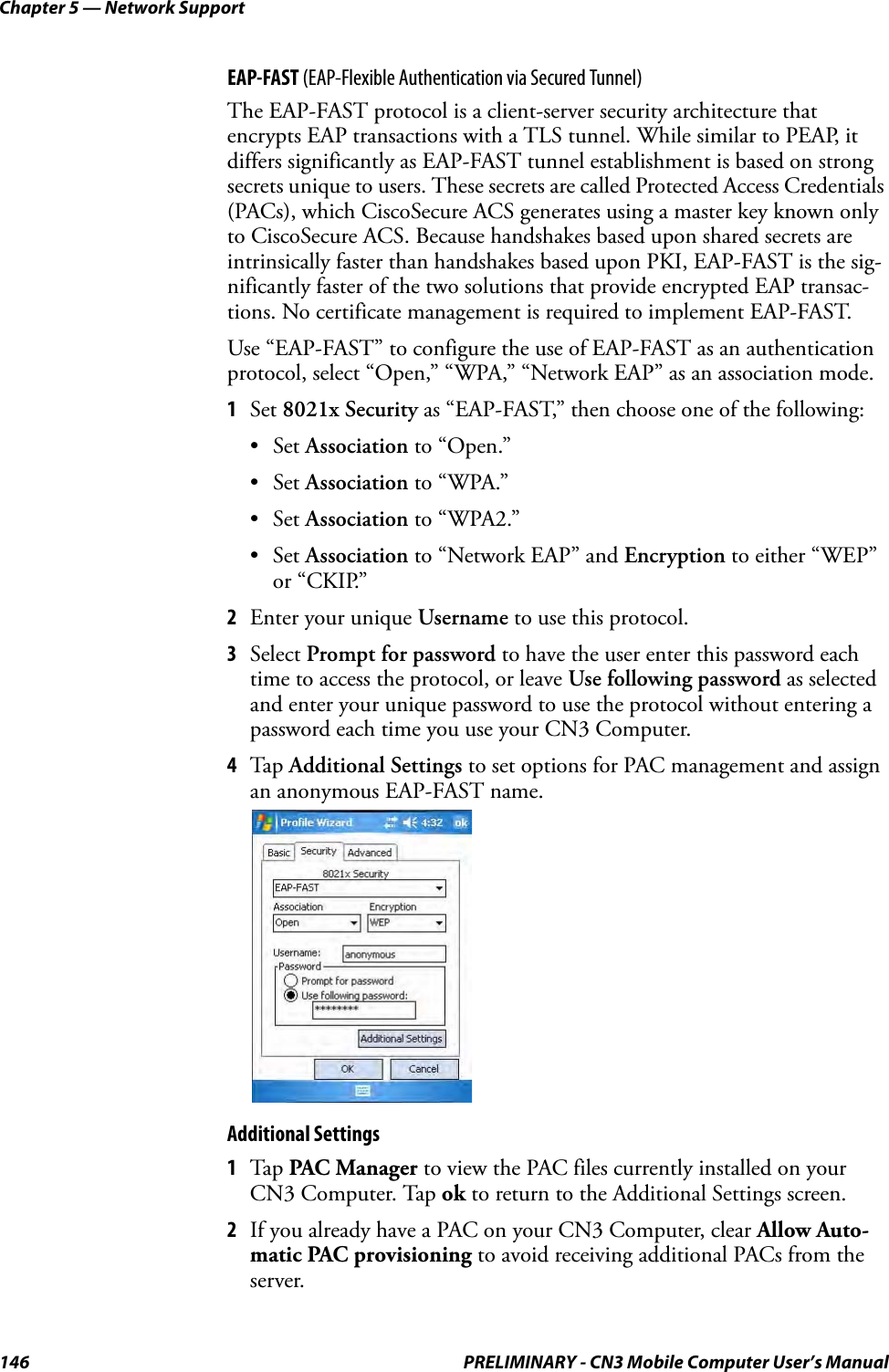 Chapter 5 — Network Support146 PRELIMINARY - CN3 Mobile Computer User’s ManualEAP-FAST (EAP-Flexible Authentication via Secured Tunnel)The EAP-FAST protocol is a client-server security architecture that encrypts EAP transactions with a TLS tunnel. While similar to PEAP, it differs significantly as EAP-FAST tunnel establishment is based on strong secrets unique to users. These secrets are called Protected Access Credentials (PACs), which CiscoSecure ACS generates using a master key known only to CiscoSecure ACS. Because handshakes based upon shared secrets are intrinsically faster than handshakes based upon PKI, EAP-FAST is the sig-nificantly faster of the two solutions that provide encrypted EAP transac-tions. No certificate management is required to implement EAP-FAST.Use “EAP-FAST” to configure the use of EAP-FAST as an authentication protocol, select “Open,” “WPA,” “Network EAP” as an association mode.1Set 8021x Security as “EAP-FAST,” then choose one of the following:•Set Association to “Open.”•Set Association to “WPA.”•Set Association to “WPA2.”•Set Association to “Network EAP” and Encryption to either “WEP” or “CKIP.”2Enter your unique Username to use this protocol.3Select Prompt for password to have the user enter this password each time to access the protocol, or leave Use following password as selected and enter your unique password to use the protocol without entering a password each time you use your CN3 Computer.4Tap Additional Settings to set options for PAC management and assign an anonymous EAP-FAST name.Additional Settings1Tap PAC Manager to view the PAC files currently installed on your CN3 Computer. Tap ok to return to the Additional Settings screen.2If you already have a PAC on your CN3 Computer, clear Allow Auto-matic PAC provisioning to avoid receiving additional PACs from the server.