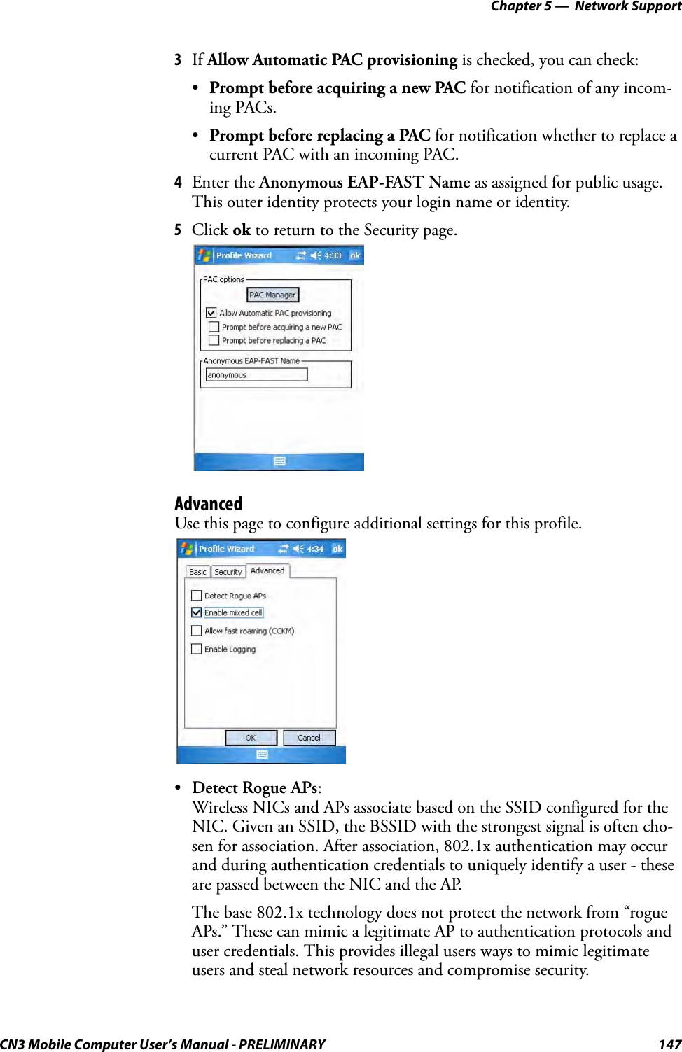 Chapter 5 —  Network SupportCN3 Mobile Computer User’s Manual - PRELIMINARY 1473If Allow Automatic PAC provisioning is checked, you can check:•Prompt before acquiring a new PAC for notification of any incom-ing PACs.•Prompt before replacing a PAC for notification whether to replace a current PAC with an incoming PAC.4Enter the Anonymous EAP-FAST Name as assigned for public usage. This outer identity protects your login name or identity.5Click ok to return to the Security page.AdvancedUse this page to configure additional settings for this profile.•Detect Rogue APs:Wireless NICs and APs associate based on the SSID configured for the NIC. Given an SSID, the BSSID with the strongest signal is often cho-sen for association. After association, 802.1x authentication may occur and during authentication credentials to uniquely identify a user - these are passed between the NIC and the AP.The base 802.1x technology does not protect the network from “rogue APs.” These can mimic a legitimate AP to authentication protocols and user credentials. This provides illegal users ways to mimic legitimate users and steal network resources and compromise security.