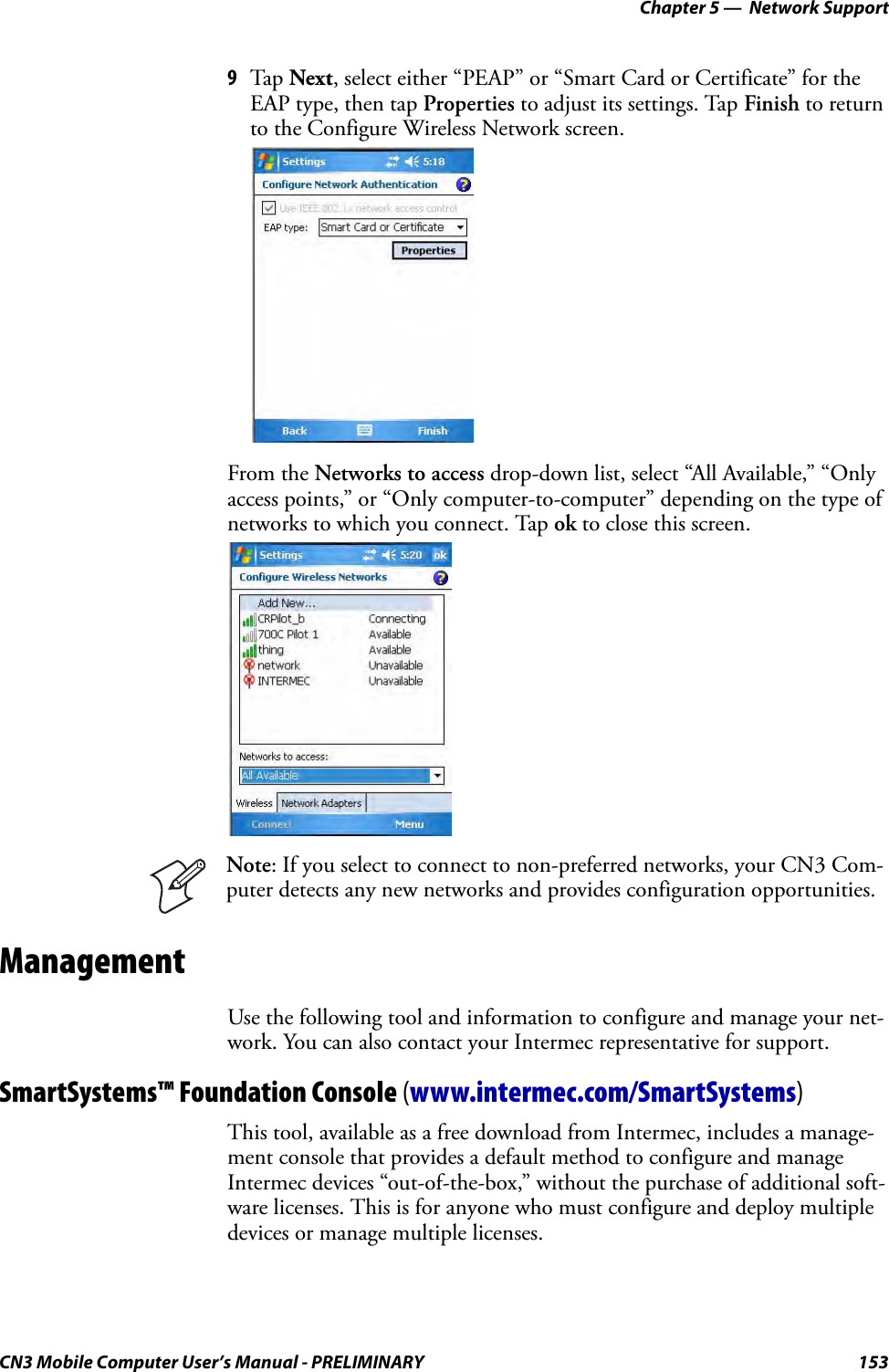 Chapter 5 —  Network SupportCN3 Mobile Computer User’s Manual - PRELIMINARY 1539Tap Next, select either “PEAP” or “Smart Card or Certificate” for the EAP type, then tap Properties to adjust its settings. Tap Finish to return to the Configure Wireless Network screen.From the Networks to access drop-down list, select “All Available,” “Only access points,” or “Only computer-to-computer” depending on the type of networks to which you connect. Tap ok to close this screen.ManagementUse the following tool and information to configure and manage your net-work. You can also contact your Intermec representative for support.SmartSystems™ Foundation Console (www.intermec.com/SmartSystems)This tool, available as a free download from Intermec, includes a manage-ment console that provides a default method to configure and manage Intermec devices “out-of-the-box,” without the purchase of additional soft-ware licenses. This is for anyone who must configure and deploy multiple devices or manage multiple licenses.Note: If you select to connect to non-preferred networks, your CN3 Com-puter detects any new networks and provides configuration opportunities.