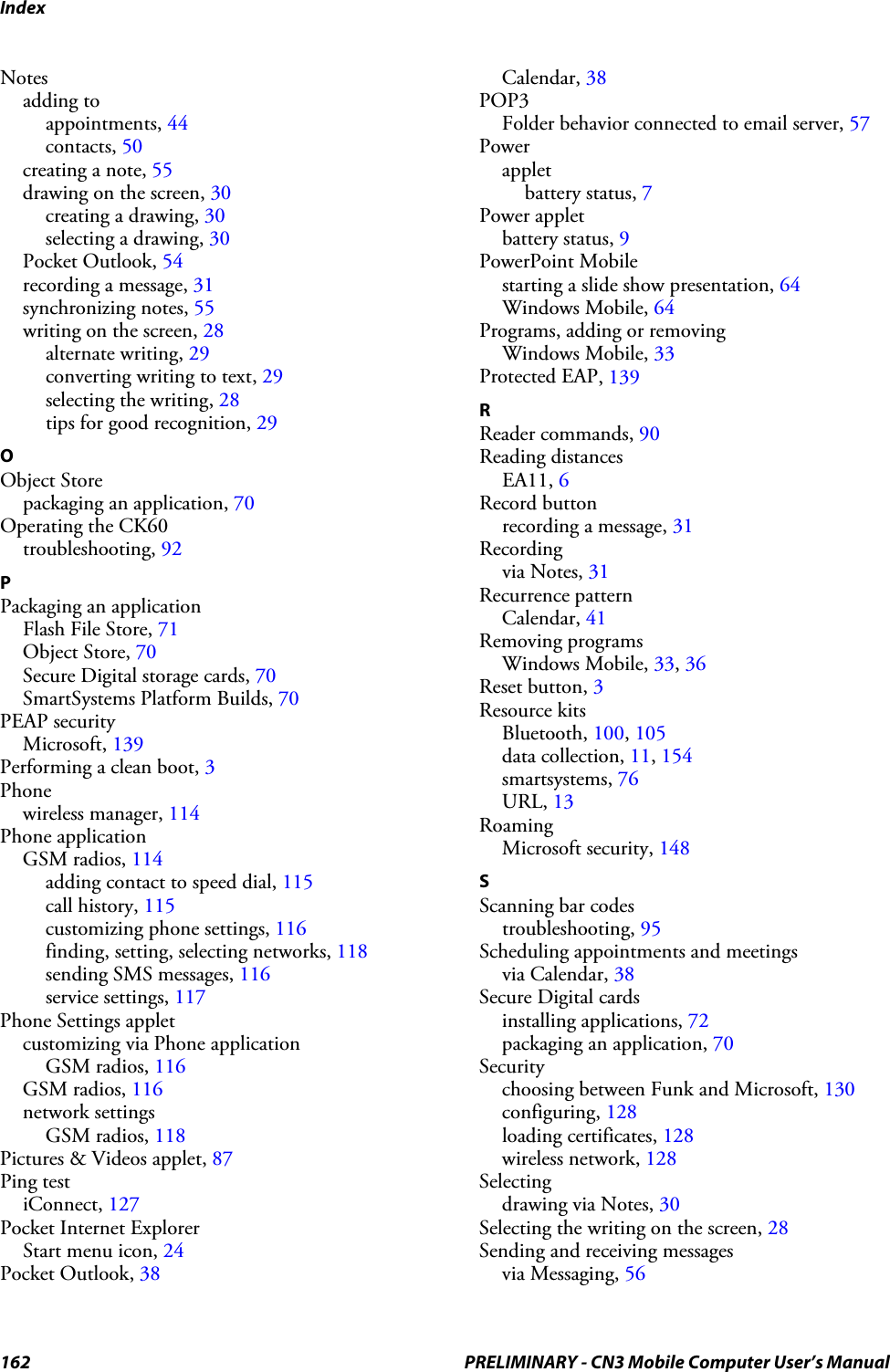 Index162 PRELIMINARY - CN3 Mobile Computer User’s ManualNotesadding toappointments, 44contacts, 50creating a note, 55drawing on the screen, 30creating a drawing, 30selecting a drawing, 30Pocket Outlook, 54recording a message, 31synchronizing notes, 55writing on the screen, 28alternate writing, 29converting writing to text, 29selecting the writing, 28tips for good recognition, 29OObject Storepackaging an application, 70Operating the CK60troubleshooting, 92PPackaging an applicationFlash File Store, 71Object Store, 70Secure Digital storage cards, 70SmartSystems Platform Builds, 70PEAP securityMicrosoft, 139Performing a clean boot, 3Phonewireless manager, 114Phone applicationGSM radios, 114adding contact to speed dial, 115call history, 115customizing phone settings, 116finding, setting, selecting networks, 118sending SMS messages, 116service settings, 117Phone Settings appletcustomizing via Phone applicationGSM radios, 116GSM radios, 116network settingsGSM radios, 118Pictures &amp; Videos applet, 87Ping testiConnect, 127Pocket Internet ExplorerStart menu icon, 24Pocket Outlook, 38Calendar, 38POP3Folder behavior connected to email server, 57Powerappletbattery status, 7Power appletbattery status, 9PowerPoint Mobilestarting a slide show presentation, 64Windows Mobile, 64Programs, adding or removingWindows Mobile, 33Protected EAP, 139RReader commands, 90Reading distancesEA11, 6Record buttonrecording a message, 31Recordingvia Notes, 31Recurrence patternCalendar, 41Removing programsWindows Mobile, 33, 36Reset button, 3Resource kitsBluetooth, 100, 105data collection, 11, 154smartsystems, 76URL, 13RoamingMicrosoft security, 148SScanning bar codestroubleshooting, 95Scheduling appointments and meetingsvia Calendar, 38Secure Digital cardsinstalling applications, 72packaging an application, 70Securitychoosing between Funk and Microsoft, 130configuring, 128loading certificates, 128wireless network, 128Selectingdrawing via Notes, 30Selecting the writing on the screen, 28Sending and receiving messagesvia Messaging, 56