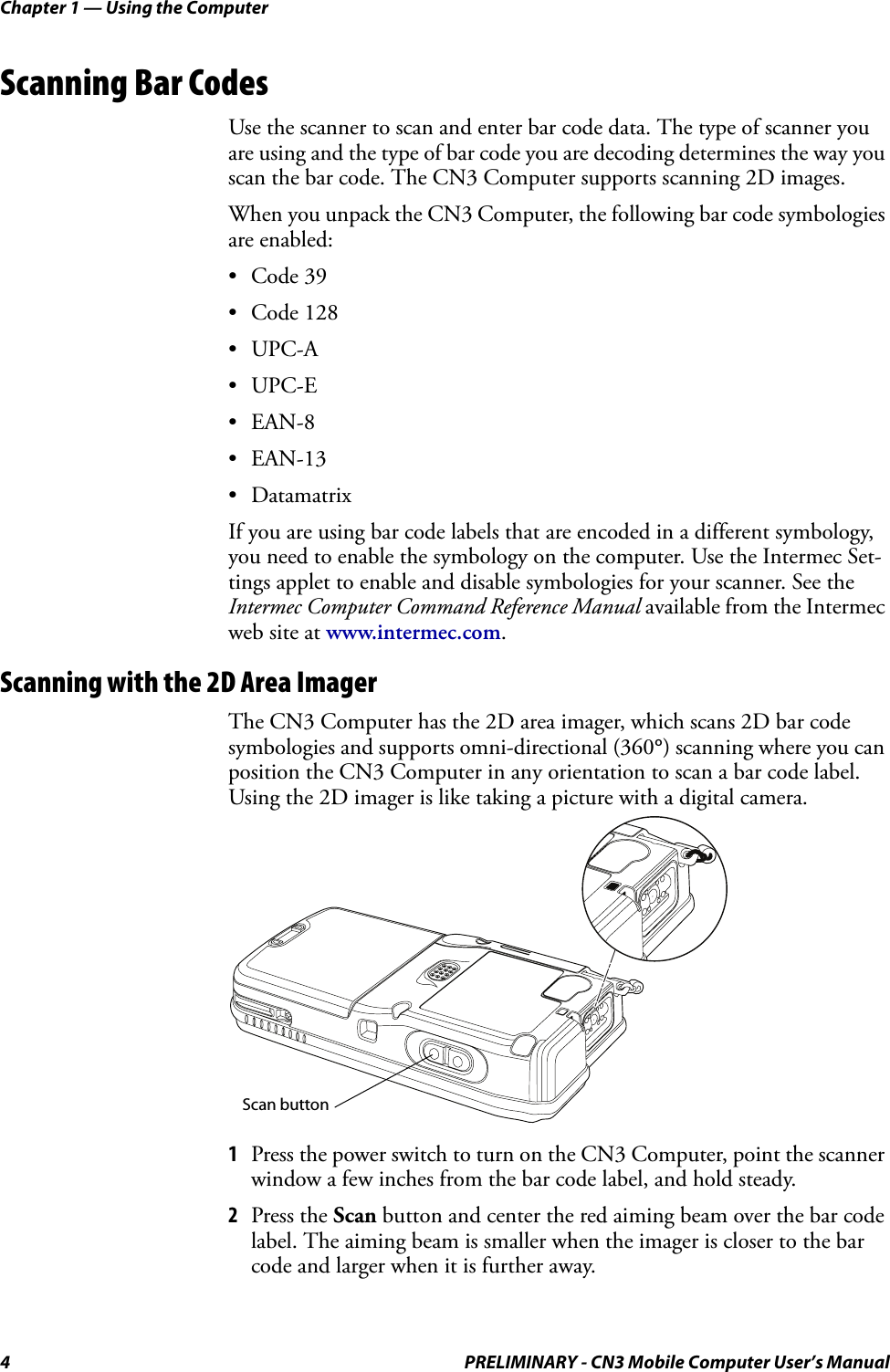 Chapter 1 — Using the Computer4 PRELIMINARY - CN3 Mobile Computer User’s ManualScanning Bar CodesUse the scanner to scan and enter bar code data. The type of scanner you are using and the type of bar code you are decoding determines the way you scan the bar code. The CN3 Computer supports scanning 2D images.When you unpack the CN3 Computer, the following bar code symbologies are enabled:• Code 39• Code 128•UPC-A•UPC-E•EAN-8• EAN-13• DatamatrixIf you are using bar code labels that are encoded in a different symbology, you need to enable the symbology on the computer. Use the Intermec Set-tings applet to enable and disable symbologies for your scanner. See the Intermec Computer Command Reference Manual available from the Intermec web site at www.intermec.com.Scanning with the 2D Area ImagerThe CN3 Computer has the 2D area imager, which scans 2D bar code symbologies and supports omni-directional (360°) scanning where you can position the CN3 Computer in any orientation to scan a bar code label. Using the 2D imager is like taking a picture with a digital camera.1Press the power switch to turn on the CN3 Computer, point the scanner window a few inches from the bar code label, and hold steady.2Press the Scan button and center the red aiming beam over the bar code label. The aiming beam is smaller when the imager is closer to the bar code and larger when it is further away. Scan button