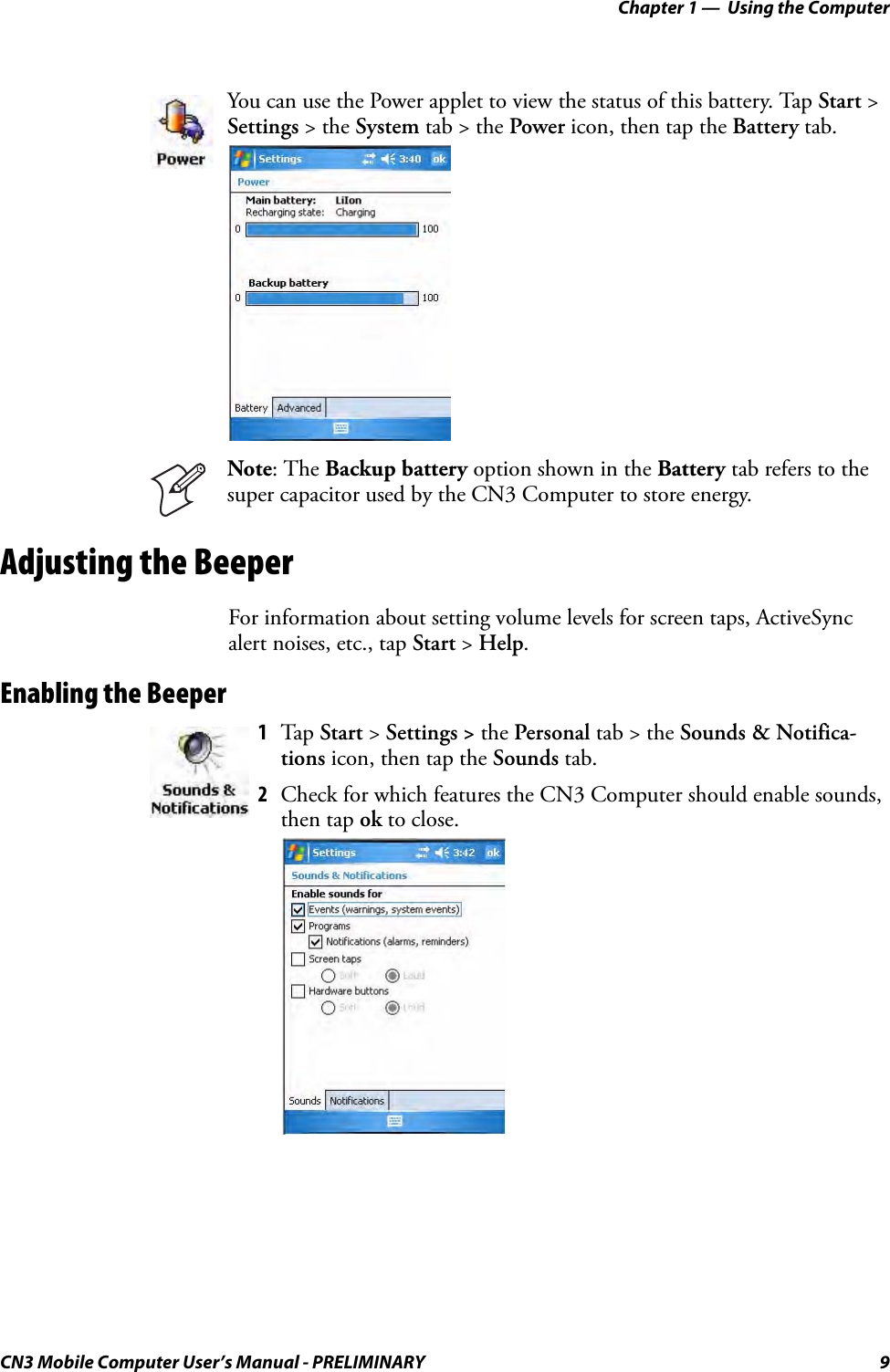 Chapter 1 —  Using the ComputerCN3 Mobile Computer User’s Manual - PRELIMINARY 9Adjusting the BeeperFor information about setting volume levels for screen taps, ActiveSync alert noises, etc., tap Start &gt; Help.Enabling the BeeperYou can use the Power applet to view the status of this battery. Tap Start &gt; Settings &gt; the System tab &gt; the Power icon, then tap the Battery tab.Note: The Backup battery option shown in the Battery tab refers to the super capacitor used by the CN3 Computer to store energy.1Tap Start &gt; Settings &gt; the Personal tab &gt; the Sounds &amp; Notifica-tions icon, then tap the Sounds tab.2Check for which features the CN3 Computer should enable sounds, then tap ok to close.