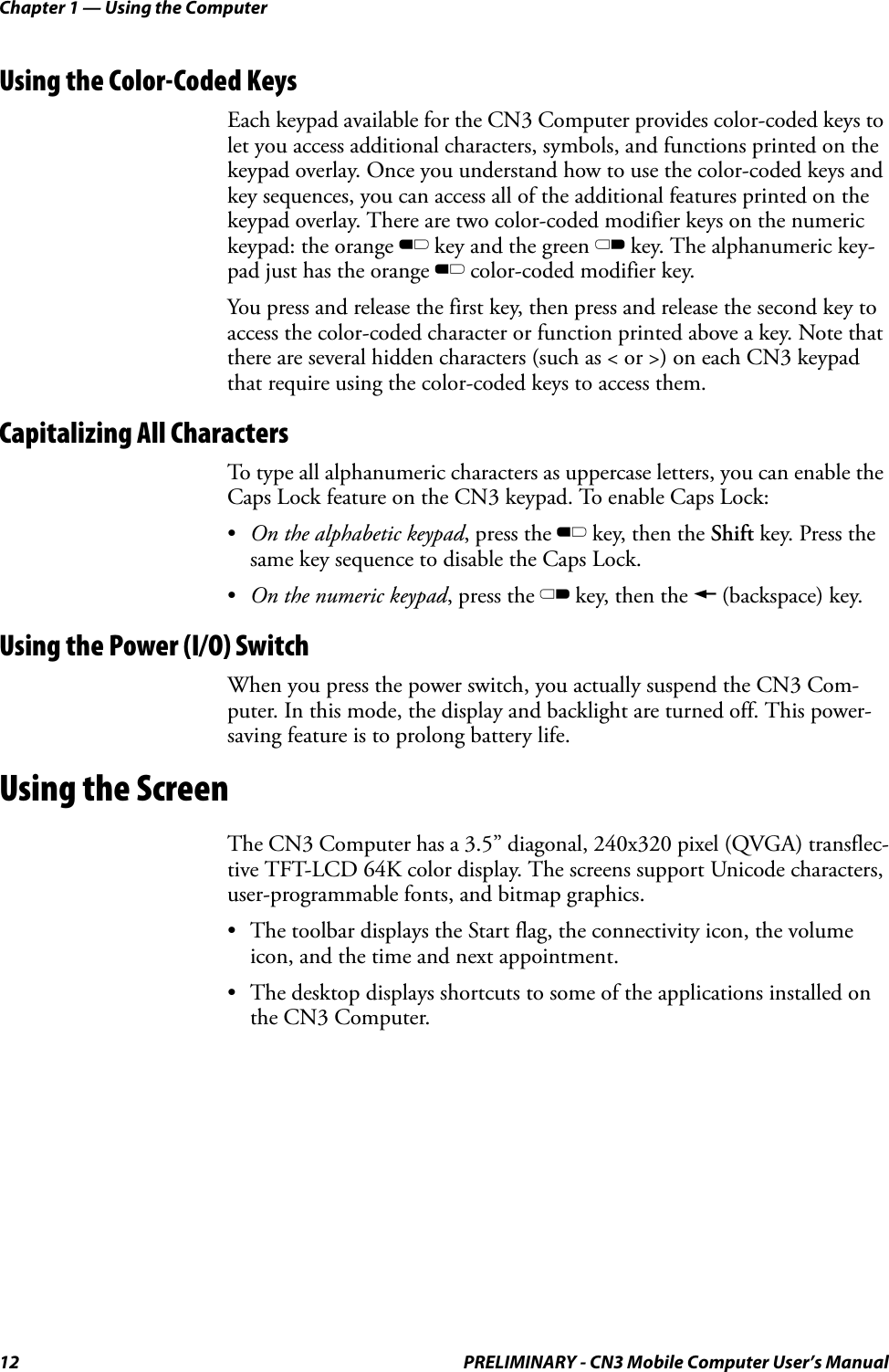 Chapter 1 — Using the Computer12 PRELIMINARY - CN3 Mobile Computer User’s ManualUsing the Color-Coded KeysEach keypad available for the CN3 Computer provides color-coded keys to let you access additional characters, symbols, and functions printed on the keypad overlay. Once you understand how to use the color-coded keys and key sequences, you can access all of the additional features printed on the keypad overlay. There are two color-coded modifier keys on the numeric keypad: the orange B key and the green C key. The alphanumeric key-pad just has the orange B color-coded modifier key.You press and release the first key, then press and release the second key to access the color-coded character or function printed above a key. Note that there are several hidden characters (such as &lt; or &gt;) on each CN3 keypad that require using the color-coded keys to access them.Capitalizing All CharactersTo type all alphanumeric characters as uppercase letters, you can enable the Caps Lock feature on the CN3 keypad. To enable Caps Lock:•On the alphabetic keypad, press the B key, then the Shift key. Press the same key sequence to disable the Caps Lock.•On the numeric keypad, press the C key, then the A (backspace) key.Using the Power (I/O) SwitchWhen you press the power switch, you actually suspend the CN3 Com-puter. In this mode, the display and backlight are turned off. This power-saving feature is to prolong battery life.Using the ScreenThe CN3 Computer has a 3.5” diagonal, 240x320 pixel (QVGA) transflec-tive TFT-LCD 64K color display. The screens support Unicode characters, user-programmable fonts, and bitmap graphics.• The toolbar displays the Start flag, the connectivity icon, the volume icon, and the time and next appointment.• The desktop displays shortcuts to some of the applications installed on the CN3 Computer.