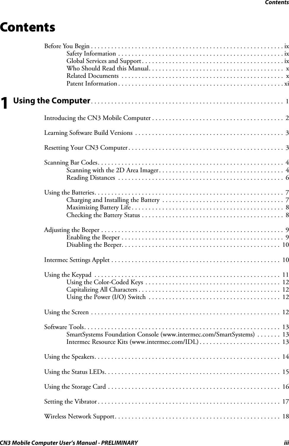 ContentsCN3 Mobile Computer User’s Manual - PRELIMINARY iiiContentsBefore You Begin . . . . . . . . . . . . . . . . . . . . . . . . . . . . . . . . . . . . . . . . . . . . . . . . . . . . . . . . .ixSafety Information . . . . . . . . . . . . . . . . . . . . . . . . . . . . . . . . . . . . . . . . . . . . . . . . . ixGlobal Services and Support. . . . . . . . . . . . . . . . . . . . . . . . . . . . . . . . . . . . . . . . . . ixWho Should Read this Manual. . . . . . . . . . . . . . . . . . . . . . . . . . . . . . . . . . . . . . . .  xRelated Documents  . . . . . . . . . . . . . . . . . . . . . . . . . . . . . . . . . . . . . . . . . . . . . . . .  xPatent Information . . . . . . . . . . . . . . . . . . . . . . . . . . . . . . . . . . . . . . . . . . . . . . . . . xi1 Using the Computer. . . . . . . . . . . . . . . . . . . . . . . . . . . . . . . . . . . . . . . . . . . . . . . . . . . . . . . . .  1Introducing the CN3 Mobile Computer . . . . . . . . . . . . . . . . . . . . . . . . . . . . . . . . . . . . . . .  2Learning Software Build Versions  . . . . . . . . . . . . . . . . . . . . . . . . . . . . . . . . . . . . . . . . . . . .  3Resetting Your CN3 Computer . . . . . . . . . . . . . . . . . . . . . . . . . . . . . . . . . . . . . . . . . . . . . .  3Scanning Bar Codes. . . . . . . . . . . . . . . . . . . . . . . . . . . . . . . . . . . . . . . . . . . . . . . . . . . . . . . 4Scanning with the 2D Area Imager. . . . . . . . . . . . . . . . . . . . . . . . . . . . . . . . . . . . .  4Reading Distances  . . . . . . . . . . . . . . . . . . . . . . . . . . . . . . . . . . . . . . . . . . . . . . . . .  6Using the Batteries. . . . . . . . . . . . . . . . . . . . . . . . . . . . . . . . . . . . . . . . . . . . . . . . . . . . . . . .  7Charging and Installing the Battery  . . . . . . . . . . . . . . . . . . . . . . . . . . . . . . . . . . . .  7Maximizing Battery Life . . . . . . . . . . . . . . . . . . . . . . . . . . . . . . . . . . . . . . . . . . . . .  8Checking the Battery Status . . . . . . . . . . . . . . . . . . . . . . . . . . . . . . . . . . . . . . . . . .  8Adjusting the Beeper . . . . . . . . . . . . . . . . . . . . . . . . . . . . . . . . . . . . . . . . . . . . . . . . . . . . . . 9Enabling the Beeper . . . . . . . . . . . . . . . . . . . . . . . . . . . . . . . . . . . . . . . . . . . . . . . .  9Disabling the Beeper. . . . . . . . . . . . . . . . . . . . . . . . . . . . . . . . . . . . . . . . . . . . . . .  10Intermec Settings Applet . . . . . . . . . . . . . . . . . . . . . . . . . . . . . . . . . . . . . . . . . . . . . . . . . .  10Using the Keypad  . . . . . . . . . . . . . . . . . . . . . . . . . . . . . . . . . . . . . . . . . . . . . . . . . . . . . . .  11Using the Color-Coded Keys . . . . . . . . . . . . . . . . . . . . . . . . . . . . . . . . . . . . . . . .  12Capitalizing All Characters . . . . . . . . . . . . . . . . . . . . . . . . . . . . . . . . . . . . . . . . . .  12Using the Power (I/O) Switch  . . . . . . . . . . . . . . . . . . . . . . . . . . . . . . . . . . . . . . .  12Using the Screen . . . . . . . . . . . . . . . . . . . . . . . . . . . . . . . . . . . . . . . . . . . . . . . . . . . . . . . . 12Software Tools. . . . . . . . . . . . . . . . . . . . . . . . . . . . . . . . . . . . . . . . . . . . . . . . . . . . . . . . . .  13SmartSystems Foundation Console (www.intermec.com/SmartSystems) . . . . . . .  13Intermec Resource Kits (www.intermec.com/IDL) . . . . . . . . . . . . . . . . . . . . . . . .  13Using the Speakers. . . . . . . . . . . . . . . . . . . . . . . . . . . . . . . . . . . . . . . . . . . . . . . . . . . . . . . 14Using the Status LEDs. . . . . . . . . . . . . . . . . . . . . . . . . . . . . . . . . . . . . . . . . . . . . . . . . . . .  15Using the Storage Card . . . . . . . . . . . . . . . . . . . . . . . . . . . . . . . . . . . . . . . . . . . . . . . . . . .  16Setting the Vibrator . . . . . . . . . . . . . . . . . . . . . . . . . . . . . . . . . . . . . . . . . . . . . . . . . . . . . . 17Wireless Network Support. . . . . . . . . . . . . . . . . . . . . . . . . . . . . . . . . . . . . . . . . . . . . . . . .  18