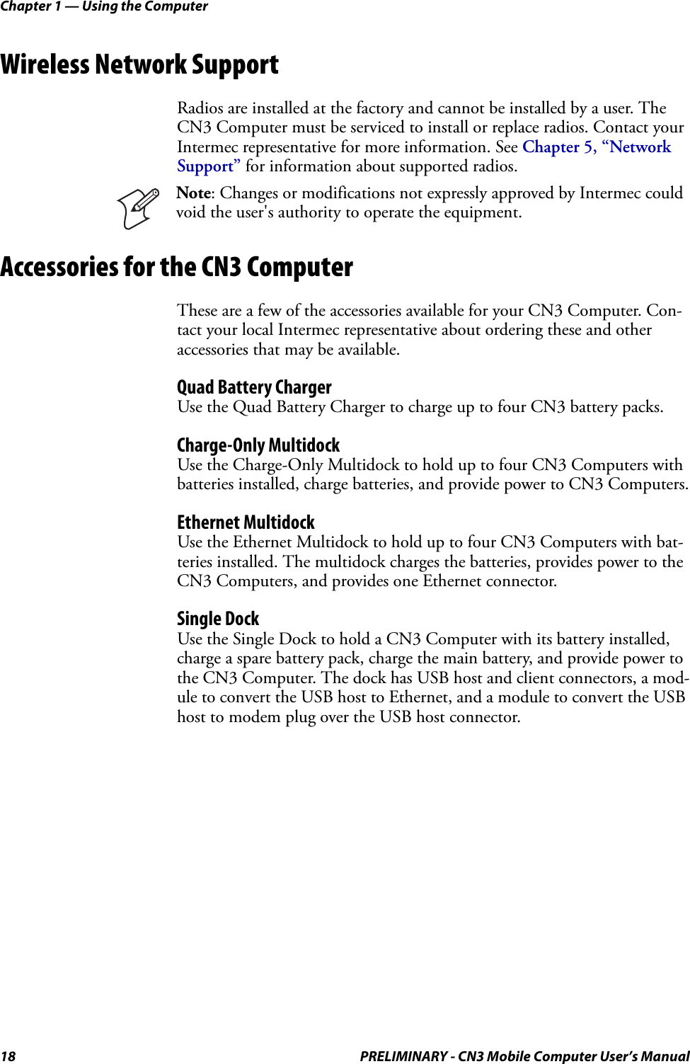 Chapter 1 — Using the Computer18 PRELIMINARY - CN3 Mobile Computer User’s ManualWireless Network SupportRadios are installed at the factory and cannot be installed by a user. The CN3 Computer must be serviced to install or replace radios. Contact your Intermec representative for more information. See Chapter 5, “Network Support” for information about supported radios.Accessories for the CN3 ComputerThese are a few of the accessories available for your CN3 Computer. Con-tact your local Intermec representative about ordering these and other accessories that may be available.Quad Battery ChargerUse the Quad Battery Charger to charge up to four CN3 battery packs.Charge-Only MultidockUse the Charge-Only Multidock to hold up to four CN3 Computers with batteries installed, charge batteries, and provide power to CN3 Computers.Ethernet MultidockUse the Ethernet Multidock to hold up to four CN3 Computers with bat-teries installed. The multidock charges the batteries, provides power to the CN3 Computers, and provides one Ethernet connector.Single DockUse the Single Dock to hold a CN3 Computer with its battery installed, charge a spare battery pack, charge the main battery, and provide power to the CN3 Computer. The dock has USB host and client connectors, a mod-ule to convert the USB host to Ethernet, and a module to convert the USB host to modem plug over the USB host connector.BeltUse this item to carry your CN3 Computer if it has either a 1D linear imager or a 2D imager, and also accommodates a handle. This supports either right- or left-handed use.Note: Changes or modifications not expressly approved by Intermec could void the user&apos;s authority to operate the equipment.  