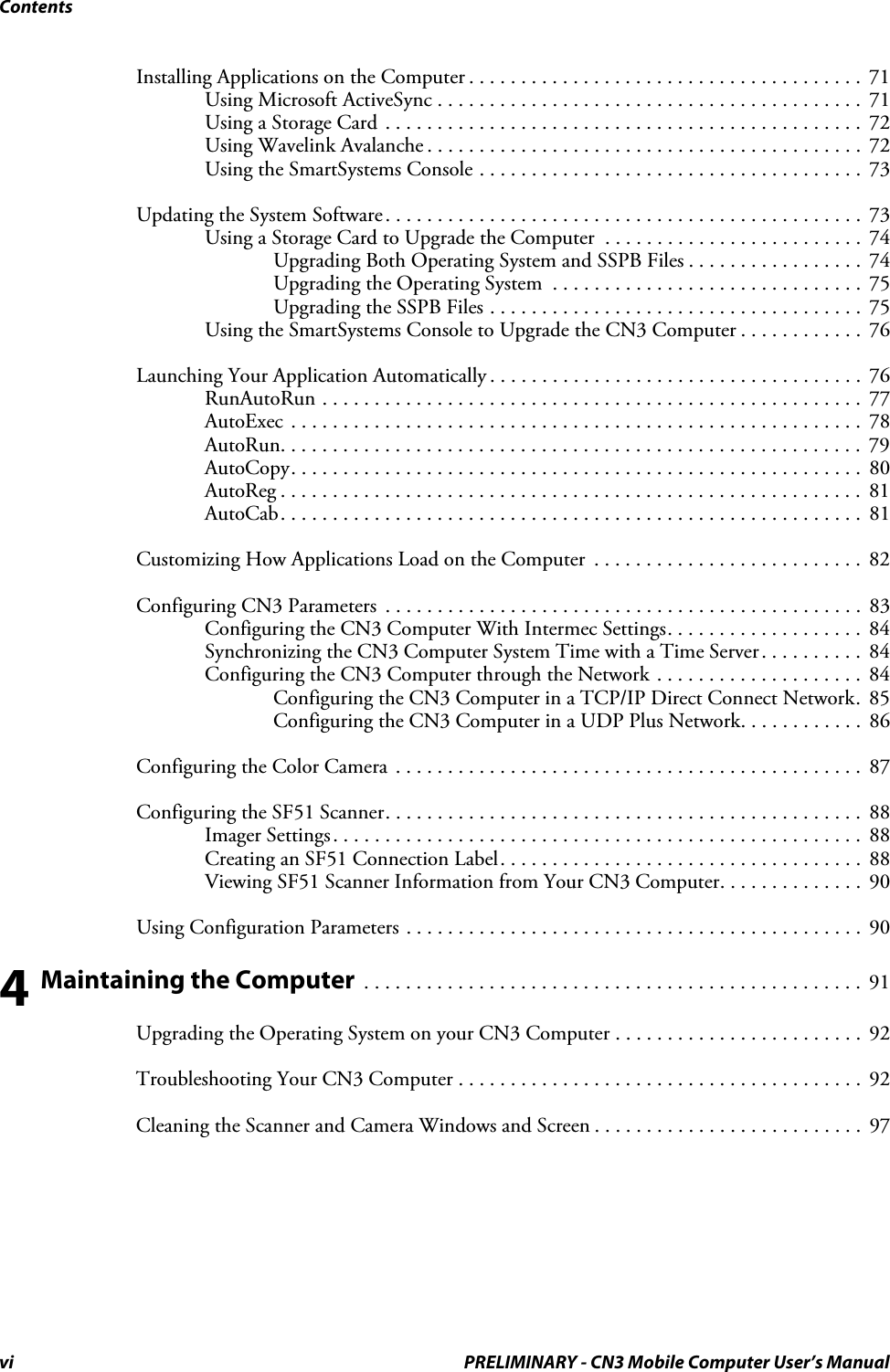 Contentsvi PRELIMINARY - CN3 Mobile Computer User’s ManualInstalling Applications on the Computer . . . . . . . . . . . . . . . . . . . . . . . . . . . . . . . . . . . . . .  71Using Microsoft ActiveSync . . . . . . . . . . . . . . . . . . . . . . . . . . . . . . . . . . . . . . . . .  71Using a Storage Card . . . . . . . . . . . . . . . . . . . . . . . . . . . . . . . . . . . . . . . . . . . . . .  72Using Wavelink Avalanche . . . . . . . . . . . . . . . . . . . . . . . . . . . . . . . . . . . . . . . . . .  72Using the SmartSystems Console . . . . . . . . . . . . . . . . . . . . . . . . . . . . . . . . . . . . .  73Updating the System Software. . . . . . . . . . . . . . . . . . . . . . . . . . . . . . . . . . . . . . . . . . . . . .  73Using a Storage Card to Upgrade the Computer  . . . . . . . . . . . . . . . . . . . . . . . . .  74Upgrading Both Operating System and SSPB Files . . . . . . . . . . . . . . . . .  74Upgrading the Operating System  . . . . . . . . . . . . . . . . . . . . . . . . . . . . . .  75Upgrading the SSPB Files . . . . . . . . . . . . . . . . . . . . . . . . . . . . . . . . . . . .  75Using the SmartSystems Console to Upgrade the CN3 Computer . . . . . . . . . . . .  76Launching Your Application Automatically . . . . . . . . . . . . . . . . . . . . . . . . . . . . . . . . . . . .  76RunAutoRun . . . . . . . . . . . . . . . . . . . . . . . . . . . . . . . . . . . . . . . . . . . . . . . . . . . .  77AutoExec  . . . . . . . . . . . . . . . . . . . . . . . . . . . . . . . . . . . . . . . . . . . . . . . . . . . . . . .  78AutoRun. . . . . . . . . . . . . . . . . . . . . . . . . . . . . . . . . . . . . . . . . . . . . . . . . . . . . . . .  79AutoCopy. . . . . . . . . . . . . . . . . . . . . . . . . . . . . . . . . . . . . . . . . . . . . . . . . . . . . . .  80AutoReg . . . . . . . . . . . . . . . . . . . . . . . . . . . . . . . . . . . . . . . . . . . . . . . . . . . . . . . .  81AutoCab. . . . . . . . . . . . . . . . . . . . . . . . . . . . . . . . . . . . . . . . . . . . . . . . . . . . . . . .  81Customizing How Applications Load on the Computer  . . . . . . . . . . . . . . . . . . . . . . . . . .  82Configuring CN3 Parameters  . . . . . . . . . . . . . . . . . . . . . . . . . . . . . . . . . . . . . . . . . . . . . .  83Configuring the CN3 Computer With Intermec Settings. . . . . . . . . . . . . . . . . . .  84Synchronizing the CN3 Computer System Time with a Time Server. . . . . . . . . .  84Configuring the CN3 Computer through the Network . . . . . . . . . . . . . . . . . . . .  84Configuring the CN3 Computer in a TCP/IP Direct Connect Network.  85Configuring the CN3 Computer in a UDP Plus Network. . . . . . . . . . . .  86Configuring the Color Camera . . . . . . . . . . . . . . . . . . . . . . . . . . . . . . . . . . . . . . . . . . . . .  87Configuring the SF51 Scanner. . . . . . . . . . . . . . . . . . . . . . . . . . . . . . . . . . . . . . . . . . . . . .  88Imager Settings. . . . . . . . . . . . . . . . . . . . . . . . . . . . . . . . . . . . . . . . . . . . . . . . . . .  88Creating an SF51 Connection Label. . . . . . . . . . . . . . . . . . . . . . . . . . . . . . . . . . .  88Viewing SF51 Scanner Information from Your CN3 Computer. . . . . . . . . . . . . .  90Using Configuration Parameters . . . . . . . . . . . . . . . . . . . . . . . . . . . . . . . . . . . . . . . . . . . .  904 Maintaining the Computer  . . . . . . . . . . . . . . . . . . . . . . . . . . . . . . . . . . . . . . . . . . . . . . . .  91Upgrading the Operating System on your CN3 Computer . . . . . . . . . . . . . . . . . . . . . . . .  92Troubleshooting Your CN3 Computer . . . . . . . . . . . . . . . . . . . . . . . . . . . . . . . . . . . . . . .  92Cleaning the Scanner and Camera Windows and Screen . . . . . . . . . . . . . . . . . . . . . . . . . .  97