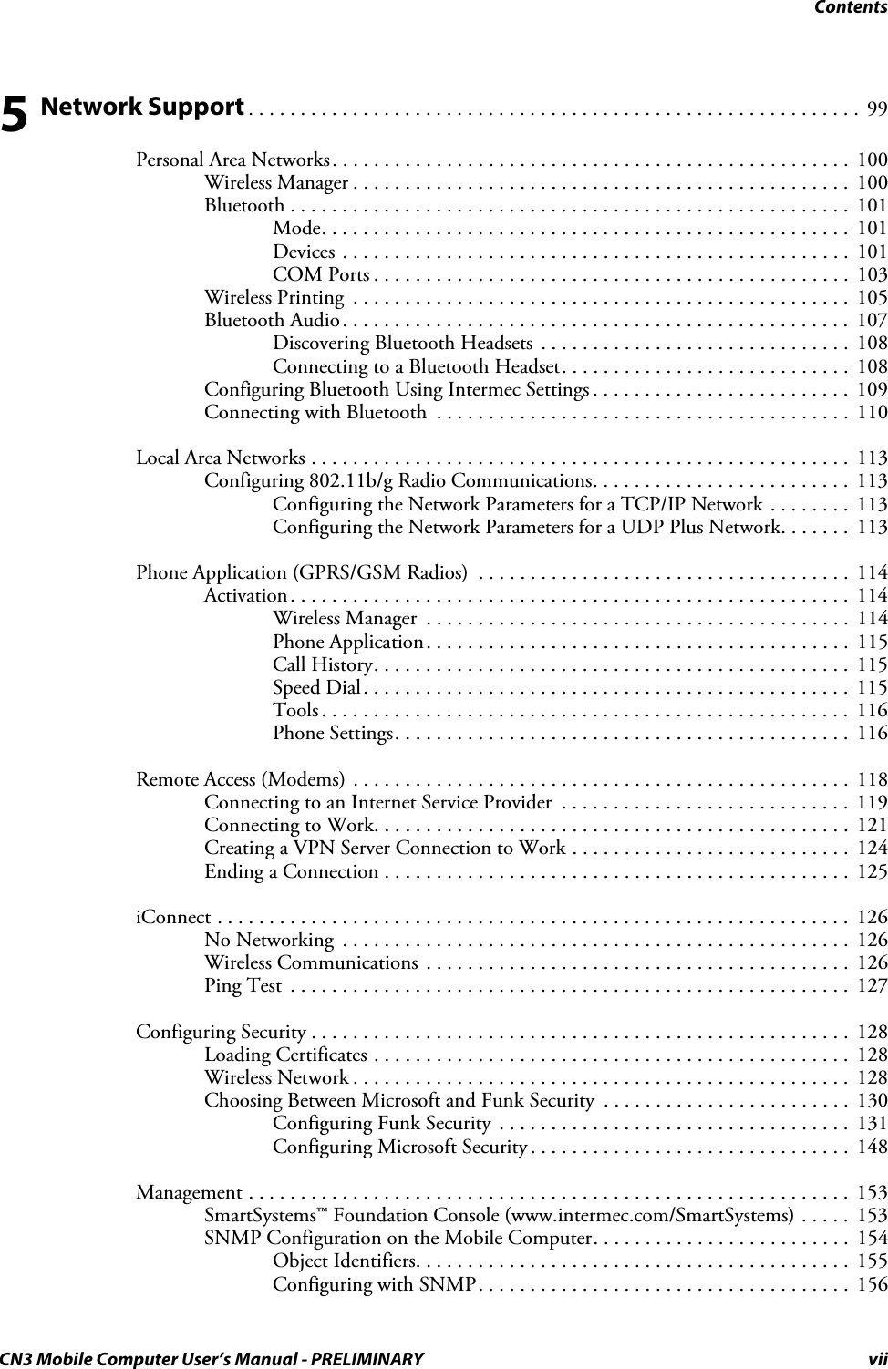 ContentsCN3 Mobile Computer User’s Manual - PRELIMINARY vii5 Network Support . . . . . . . . . . . . . . . . . . . . . . . . . . . . . . . . . . . . . . . . . . . . . . . . . . . . . . . . . . .  99Personal Area Networks. . . . . . . . . . . . . . . . . . . . . . . . . . . . . . . . . . . . . . . . . . . . . . . . . .  100Wireless Manager . . . . . . . . . . . . . . . . . . . . . . . . . . . . . . . . . . . . . . . . . . . . . . . .  100Bluetooth . . . . . . . . . . . . . . . . . . . . . . . . . . . . . . . . . . . . . . . . . . . . . . . . . . . . . .  101Mode. . . . . . . . . . . . . . . . . . . . . . . . . . . . . . . . . . . . . . . . . . . . . . . . . . .  101Devices . . . . . . . . . . . . . . . . . . . . . . . . . . . . . . . . . . . . . . . . . . . . . . . . .  101COM Ports . . . . . . . . . . . . . . . . . . . . . . . . . . . . . . . . . . . . . . . . . . . . . .  103Wireless Printing  . . . . . . . . . . . . . . . . . . . . . . . . . . . . . . . . . . . . . . . . . . . . . . . .  105Bluetooth Audio. . . . . . . . . . . . . . . . . . . . . . . . . . . . . . . . . . . . . . . . . . . . . . . . .  107Discovering Bluetooth Headsets  . . . . . . . . . . . . . . . . . . . . . . . . . . . . . .  108Connecting to a Bluetooth Headset. . . . . . . . . . . . . . . . . . . . . . . . . . . .  108Configuring Bluetooth Using Intermec Settings . . . . . . . . . . . . . . . . . . . . . . . . .  109Connecting with Bluetooth  . . . . . . . . . . . . . . . . . . . . . . . . . . . . . . . . . . . . . . . .  110Local Area Networks . . . . . . . . . . . . . . . . . . . . . . . . . . . . . . . . . . . . . . . . . . . . . . . . . . . .  113Configuring 802.11b/g Radio Communications. . . . . . . . . . . . . . . . . . . . . . . . .  113Configuring the Network Parameters for a TCP/IP Network . . . . . . . .  113Configuring the Network Parameters for a UDP Plus Network. . . . . . .  113Phone Application (GPRS/GSM Radios)  . . . . . . . . . . . . . . . . . . . . . . . . . . . . . . . . . . . .  114Activation. . . . . . . . . . . . . . . . . . . . . . . . . . . . . . . . . . . . . . . . . . . . . . . . . . . . . .  114Wireless Manager  . . . . . . . . . . . . . . . . . . . . . . . . . . . . . . . . . . . . . . . . .  114Phone Application. . . . . . . . . . . . . . . . . . . . . . . . . . . . . . . . . . . . . . . . .  115Call History. . . . . . . . . . . . . . . . . . . . . . . . . . . . . . . . . . . . . . . . . . . . . .  115Speed Dial. . . . . . . . . . . . . . . . . . . . . . . . . . . . . . . . . . . . . . . . . . . . . . . 115Tools . . . . . . . . . . . . . . . . . . . . . . . . . . . . . . . . . . . . . . . . . . . . . . . . . . .  116Phone Settings. . . . . . . . . . . . . . . . . . . . . . . . . . . . . . . . . . . . . . . . . . . .  116Remote Access (Modems) . . . . . . . . . . . . . . . . . . . . . . . . . . . . . . . . . . . . . . . . . . . . . . . .  118Connecting to an Internet Service Provider  . . . . . . . . . . . . . . . . . . . . . . . . . . . .  119Connecting to Work. . . . . . . . . . . . . . . . . . . . . . . . . . . . . . . . . . . . . . . . . . . . . .  121Creating a VPN Server Connection to Work . . . . . . . . . . . . . . . . . . . . . . . . . . .  124Ending a Connection . . . . . . . . . . . . . . . . . . . . . . . . . . . . . . . . . . . . . . . . . . . . .  125iConnect . . . . . . . . . . . . . . . . . . . . . . . . . . . . . . . . . . . . . . . . . . . . . . . . . . . . . . . . . . . . .  126No Networking  . . . . . . . . . . . . . . . . . . . . . . . . . . . . . . . . . . . . . . . . . . . . . . . . .  126Wireless Communications  . . . . . . . . . . . . . . . . . . . . . . . . . . . . . . . . . . . . . . . . .  126Ping Test  . . . . . . . . . . . . . . . . . . . . . . . . . . . . . . . . . . . . . . . . . . . . . . . . . . . . . .  127Configuring Security . . . . . . . . . . . . . . . . . . . . . . . . . . . . . . . . . . . . . . . . . . . . . . . . . . . .  128Loading Certificates . . . . . . . . . . . . . . . . . . . . . . . . . . . . . . . . . . . . . . . . . . . . . .  128Wireless Network . . . . . . . . . . . . . . . . . . . . . . . . . . . . . . . . . . . . . . . . . . . . . . . .  128Choosing Between Microsoft and Funk Security  . . . . . . . . . . . . . . . . . . . . . . . .  130Configuring Funk Security . . . . . . . . . . . . . . . . . . . . . . . . . . . . . . . . . .  131Configuring Microsoft Security . . . . . . . . . . . . . . . . . . . . . . . . . . . . . . .  148Management . . . . . . . . . . . . . . . . . . . . . . . . . . . . . . . . . . . . . . . . . . . . . . . . . . . . . . . . . .  153SmartSystems™ Foundation Console (www.intermec.com/SmartSystems) . . . . .  153SNMP Configuration on the Mobile Computer. . . . . . . . . . . . . . . . . . . . . . . . .  154Object Identifiers. . . . . . . . . . . . . . . . . . . . . . . . . . . . . . . . . . . . . . . . . .  155Configuring with SNMP. . . . . . . . . . . . . . . . . . . . . . . . . . . . . . . . . . . .  156