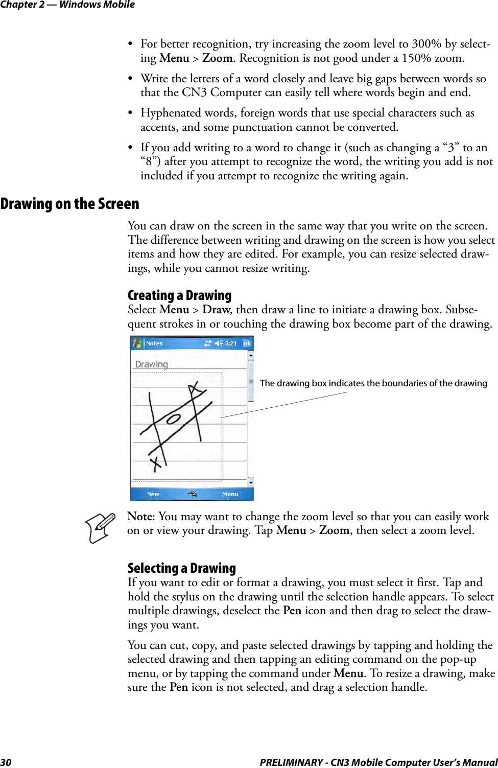 Chapter 2 — Windows Mobile30 PRELIMINARY - CN3 Mobile Computer User’s Manual• For better recognition, try increasing the zoom level to 300% by select-ing Menu &gt; Zoom. Recognition is not good under a 150% zoom.• Write the letters of a word closely and leave big gaps between words so that the CN3 Computer can easily tell where words begin and end.• Hyphenated words, foreign words that use special characters such as accents, and some punctuation cannot be converted.• If you add writing to a word to change it (such as changing a “3” to an “8”) after you attempt to recognize the word, the writing you add is not included if you attempt to recognize the writing again.Drawing on the ScreenYou can draw on the screen in the same way that you write on the screen. The difference between writing and drawing on the screen is how you select items and how they are edited. For example, you can resize selected draw-ings, while you cannot resize writing.Creating a DrawingSelect Menu &gt; Draw, then draw a line to initiate a drawing box. Subse-quent strokes in or touching the drawing box become part of the drawing.Selecting a DrawingIf you want to edit or format a drawing, you must select it first. Tap and hold the stylus on the drawing until the selection handle appears. To select multiple drawings, deselect the Pen icon and then drag to select the draw-ings you want.You can cut, copy, and paste selected drawings by tapping and holding the selected drawing and then tapping an editing command on the pop-up menu, or by tapping the command under Menu. To resize a drawing, make sure the Pen icon is not selected, and drag a selection handle.Note: You may want to change the zoom level so that you can easily work on or view your drawing. Tap Menu &gt; Zoom, then select a zoom level.The drawing box indicates the boundaries of the drawing