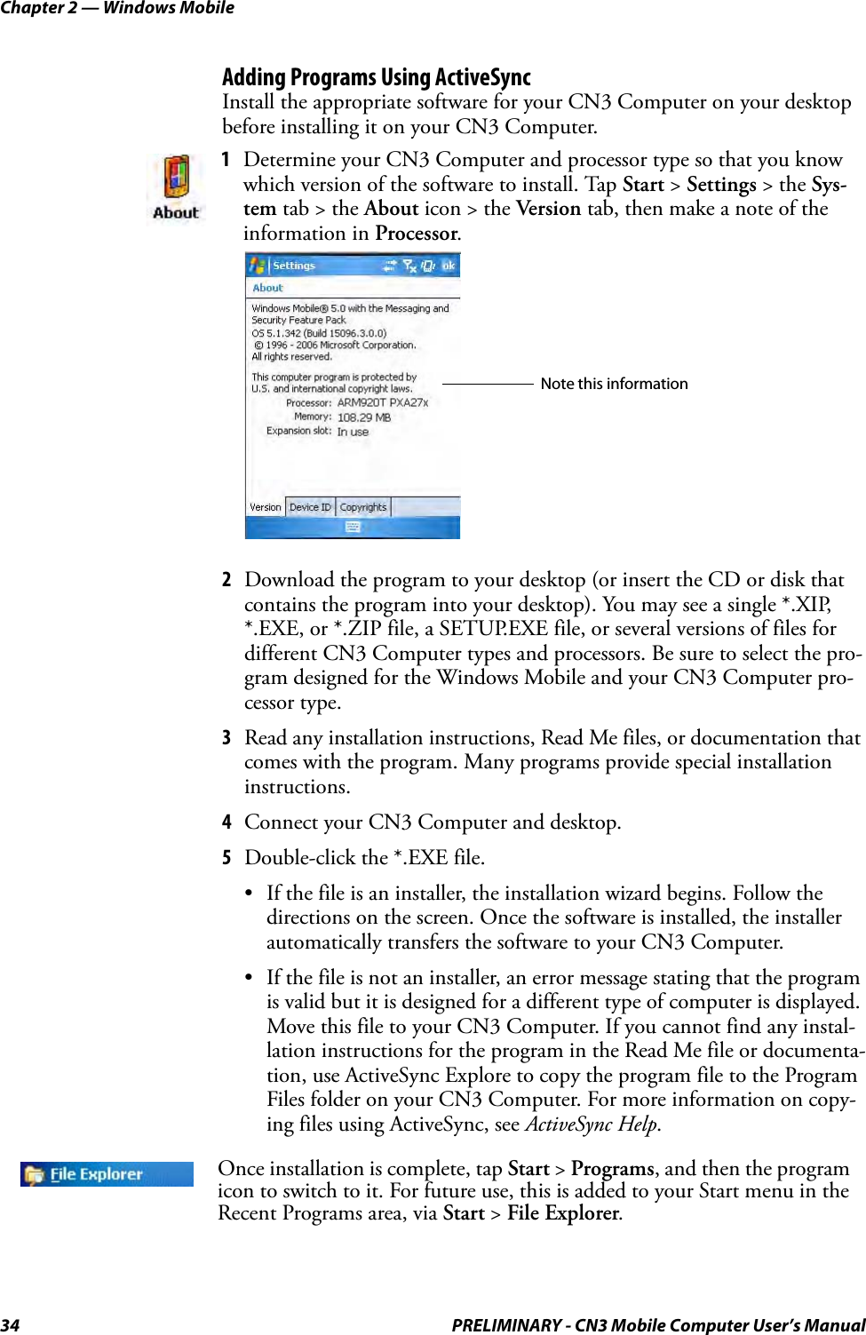 Chapter 2 — Windows Mobile34 PRELIMINARY - CN3 Mobile Computer User’s ManualAdding Programs Using ActiveSyncInstall the appropriate software for your CN3 Computer on your desktop before installing it on your CN3 Computer.2Download the program to your desktop (or insert the CD or disk that contains the program into your desktop). You may see a single *.XIP, *.EXE, or *.ZIP file, a SETUP.EXE file, or several versions of files for different CN3 Computer types and processors. Be sure to select the pro-gram designed for the Windows Mobile and your CN3 Computer pro-cessor type.3Read any installation instructions, Read Me files, or documentation that comes with the program. Many programs provide special installation instructions.4Connect your CN3 Computer and desktop.5Double-click the *.EXE file.• If the file is an installer, the installation wizard begins. Follow the directions on the screen. Once the software is installed, the installer automatically transfers the software to your CN3 Computer.• If the file is not an installer, an error message stating that the program is valid but it is designed for a different type of computer is displayed. Move this file to your CN3 Computer. If you cannot find any instal-lation instructions for the program in the Read Me file or documenta-tion, use ActiveSync Explore to copy the program file to the Program Files folder on your CN3 Computer. For more information on copy-ing files using ActiveSync, see ActiveSync Help.1Determine your CN3 Computer and processor type so that you know which version of the software to install. Tap Start &gt; Settings &gt; the Sys-tem tab &gt; the About icon &gt; the Version tab, then make a note of the information in Processor.Once installation is complete, tap Start &gt; Programs, and then the program icon to switch to it. For future use, this is added to your Start menu in the Recent Programs area, via Start &gt; File Explorer.Note this information