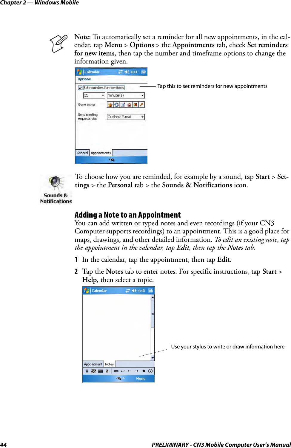 Chapter 2 — Windows Mobile44 PRELIMINARY - CN3 Mobile Computer User’s ManualAdding a Note to an AppointmentYou can add written or typed notes and even recordings (if your CN3 Computer supports recordings) to an appointment. This is a good place for maps, drawings, and other detailed information. To edit an existing note, tap the appointment in the calendar, tap Edit, then tap the Notes tab.1In the calendar, tap the appointment, then tap Edit.2Tap the Notes tab to enter notes. For specific instructions, tap Start &gt; Help, then select a topic.Note: To automatically set a reminder for all new appointments, in the cal-endar, tap Menu &gt; Options &gt; the Appointments tab, check Set reminders for new items, then tap the number and timeframe options to change the information given.To choose how you are reminded, for example by a sound, tap Start &gt; Set-tings &gt; the Personal tab &gt; the Sounds &amp; Notifications icon.Tap this to set reminders for new appointmentsUse your stylus to write or draw information here