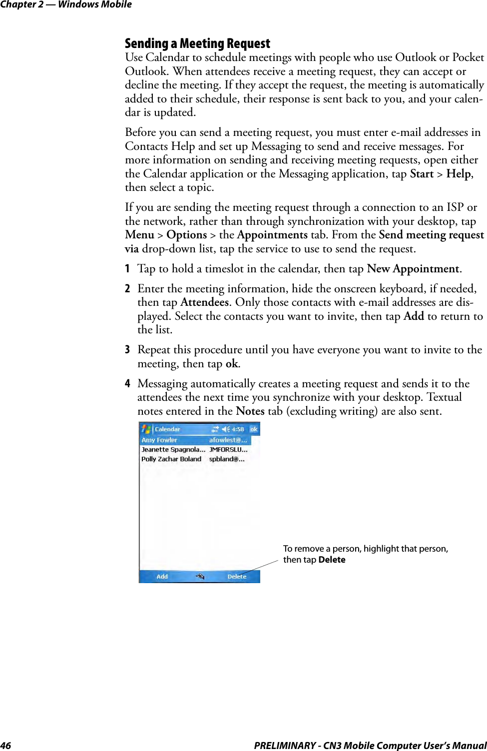 Chapter 2 — Windows Mobile46 PRELIMINARY - CN3 Mobile Computer User’s ManualSending a Meeting RequestUse Calendar to schedule meetings with people who use Outlook or Pocket Outlook. When attendees receive a meeting request, they can accept or decline the meeting. If they accept the request, the meeting is automatically added to their schedule, their response is sent back to you, and your calen-dar is updated.Before you can send a meeting request, you must enter e-mail addresses in Contacts Help and set up Messaging to send and receive messages. For more information on sending and receiving meeting requests, open either the Calendar application or the Messaging application, tap Start &gt; Help, then select a topic.If you are sending the meeting request through a connection to an ISP or the network, rather than through synchronization with your desktop, tap Menu &gt; Options &gt; the Appointments tab. From the Send meeting request via drop-down list, tap the service to use to send the request.1Tap to hold a timeslot in the calendar, then tap New Appointment.2Enter the meeting information, hide the onscreen keyboard, if needed, then tap Attendees. Only those contacts with e-mail addresses are dis-played. Select the contacts you want to invite, then tap Add to return to the list.3Repeat this procedure until you have everyone you want to invite to the meeting, then tap ok.4Messaging automatically creates a meeting request and sends it to the attendees the next time you synchronize with your desktop. Textual notes entered in the Notes tab (excluding writing) are also sent.To remove a person, highlight that person,then tap Delete