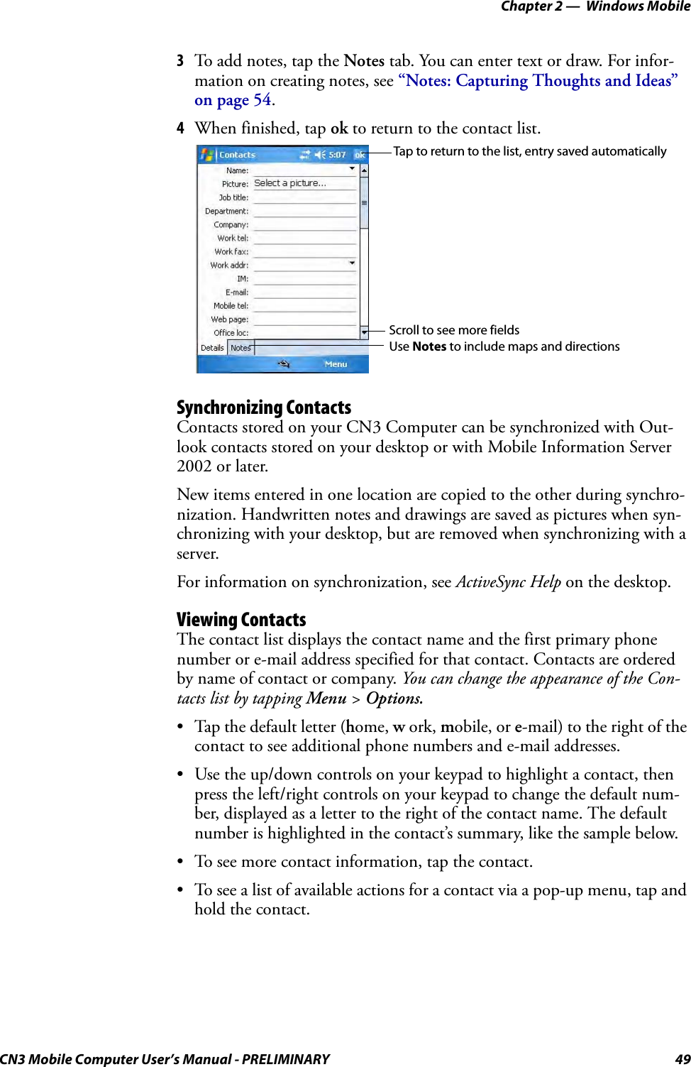 Chapter 2 —  Windows MobileCN3 Mobile Computer User’s Manual - PRELIMINARY 493To add notes, tap the Notes tab. You can enter text or draw. For infor-mation on creating notes, see “Notes: Capturing Thoughts and Ideas” on page 54.4When finished, tap ok to return to the contact list.Synchronizing ContactsContacts stored on your CN3 Computer can be synchronized with Out-look contacts stored on your desktop or with Mobile Information Server 2002 or later.New items entered in one location are copied to the other during synchro-nization. Handwritten notes and drawings are saved as pictures when syn-chronizing with your desktop, but are removed when synchronizing with a server.For information on synchronization, see ActiveSync Help on the desktop.Viewing ContactsThe contact list displays the contact name and the first primary phone number or e-mail address specified for that contact. Contacts are ordered by name of contact or company. You can change the appearance of the Con-tacts list by tapping Menu &gt; Options.• Tap the default letter (home, w ork, mobile, or e-mail) to the right of the contact to see additional phone numbers and e-mail addresses.• Use the up/down controls on your keypad to highlight a contact, then press the left/right controls on your keypad to change the default num-ber, displayed as a letter to the right of the contact name. The default number is highlighted in the contact’s summary, like the sample below.• To see more contact information, tap the contact.• To see a list of available actions for a contact via a pop-up menu, tap and hold the contact.Tap to return to the list, entry saved automaticallyScroll to see more fieldsUse Notes to include maps and directions