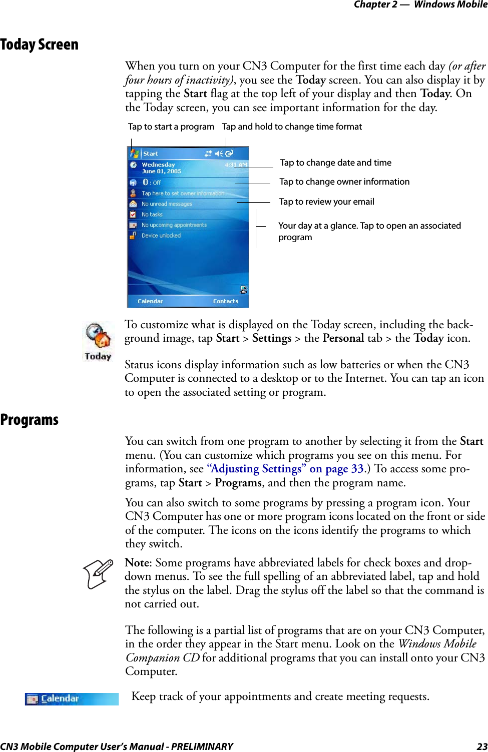 Chapter 2 —  Windows MobileCN3 Mobile Computer User’s Manual - PRELIMINARY 23Today ScreenWhen you turn on your CN3 Computer for the first time each day (or after four hours of inactivity), you see the Today  screen. You can also display it by tapping the Start flag at the top left of your display and then To d a y. On the Today screen, you can see important information for the day.ProgramsYou can switch from one program to another by selecting it from the Start menu. (You can customize which programs you see on this menu. For information, see “Adjusting Settings” on page 33.) To access some pro-grams, tap Start &gt; Programs, and then the program name.You can also switch to some programs by pressing a program icon. Your CN3 Computer has one or more program icons located on the front or side of the computer. The icons on the icons identify the programs to which they switch.The following is a partial list of programs that are on your CN3 Computer, in the order they appear in the Start menu. Look on the Windows Mobile Companion CD for additional programs that you can install onto your CN3 Computer.To customize what is displayed on the Today screen, including the back-ground image, tap Start &gt; Settings &gt; the Personal tab &gt; the To d a y  icon.Status icons display information such as low batteries or when the CN3 Computer is connected to a desktop or to the Internet. You can tap an icon to open the associated setting or program.Note: Some programs have abbreviated labels for check boxes and drop-down menus. To see the full spelling of an abbreviated label, tap and hold the stylus on the label. Drag the stylus off the label so that the command is not carried out.Keep track of your appointments and create meeting requests.Tap to start a program Tap and hold to change time formatTap to change date and timeTap to change owner informationTap to review your emailYour day at a glance. Tap to open an associatedprogram