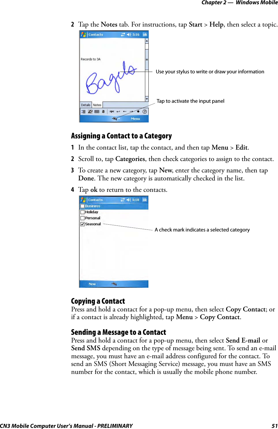 Chapter 2 —  Windows MobileCN3 Mobile Computer User’s Manual - PRELIMINARY 512Tap the Notes tab. For instructions, tap Start &gt; Help, then select a topic.Assigning a Contact to a Category1In the contact list, tap the contact, and then tap Menu &gt; Edit.2Scroll to, tap Categories, then check categories to assign to the contact.3To create a new category, tap New, enter the category name, then tap Done. The new category is automatically checked in the list.4Tap ok to return to the contacts.Copying a ContactPress and hold a contact for a pop-up menu, then select Copy Contact; or if a contact is already highlighted, tap Menu &gt; Copy Contact.Sending a Message to a ContactPress and hold a contact for a pop-up menu, then select Send E-mail or Send SMS depending on the type of message being sent. To send an e-mail message, you must have an e-mail address configured for the contact. To send an SMS (Short Messaging Service) message, you must have an SMS number for the contact, which is usually the mobile phone number.Use your stylus to write or draw your informationTap to activate the input panelA check mark indicates a selected category