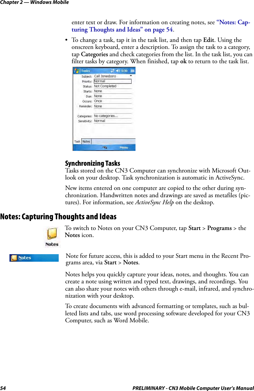 Chapter 2 — Windows Mobile54 PRELIMINARY - CN3 Mobile Computer User’s Manualenter text or draw. For information on creating notes, see “Notes: Cap-turing Thoughts and Ideas” on page 54.• To change a task, tap it in the task list, and then tap Edit. Using the onscreen keyboard, enter a description. To assign the task to a category, tap Categories and check categories from the list. In the task list, you can filter tasks by category. When finished, tap ok to return to the task list.Synchronizing TasksTasks stored on the CN3 Computer can synchronize with Microsoft Out-look on your desktop. Task synchronization is automatic in ActiveSync.New items entered on one computer are copied to the other during syn-chronization. Handwritten notes and drawings are saved as metafiles (pic-tures). For information, see ActiveSync Help on the desktop.Notes: Capturing Thoughts and IdeasNotes helps you quickly capture your ideas, notes, and thoughts. You can create a note using written and typed text, drawings, and recordings. You can also share your notes with others through e-mail, infrared, and synchro-nization with your desktop.To create documents with advanced formatting or templates, such as bul-leted lists and tabs, use word processing software developed for your CN3 Computer, such as Word Mobile.To switch to Notes on your CN3 Computer, tap Start &gt; Programs &gt; the Notes icon.Note for future access, this is added to your Start menu in the Recent Pro-grams area, via Start &gt; Notes. 