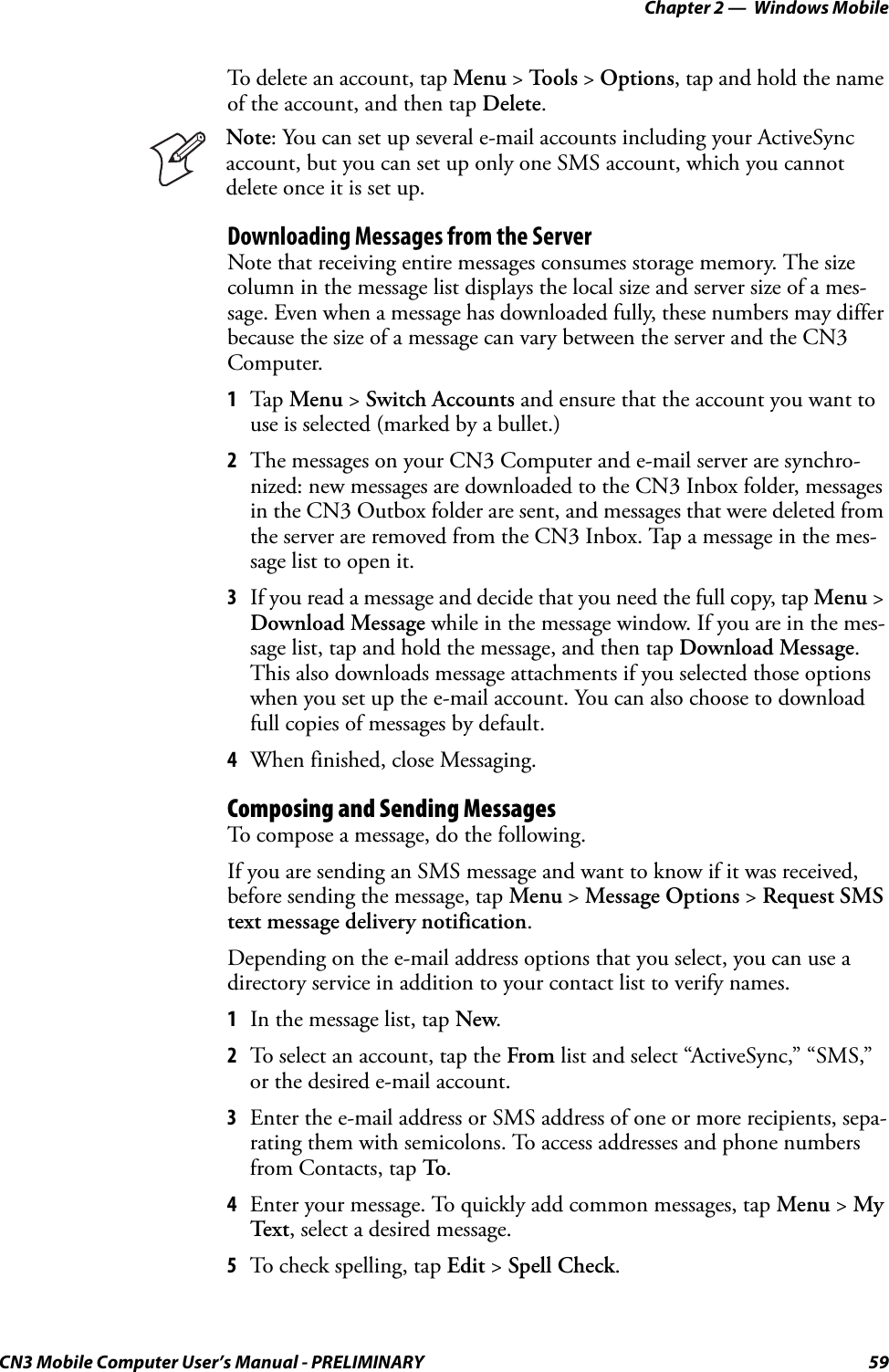 Chapter 2 —  Windows MobileCN3 Mobile Computer User’s Manual - PRELIMINARY 59To delete an account, tap Menu &gt; To o l s  &gt; Options, tap and hold the name of the account, and then tap Delete.Downloading Messages from the ServerNote that receiving entire messages consumes storage memory. The size column in the message list displays the local size and server size of a mes-sage. Even when a message has downloaded fully, these numbers may differ because the size of a message can vary between the server and the CN3 Computer.1Tap Menu &gt; Switch Accounts and ensure that the account you want to use is selected (marked by a bullet.)2The messages on your CN3 Computer and e-mail server are synchro-nized: new messages are downloaded to the CN3 Inbox folder, messages in the CN3 Outbox folder are sent, and messages that were deleted from the server are removed from the CN3 Inbox. Tap a message in the mes-sage list to open it.3If you read a message and decide that you need the full copy, tap Menu &gt; Download Message while in the message window. If you are in the mes-sage list, tap and hold the message, and then tap Download Message. This also downloads message attachments if you selected those options when you set up the e-mail account. You can also choose to download full copies of messages by default.4When finished, close Messaging.Composing and Sending MessagesTo compose a message, do the following. If you are sending an SMS message and want to know if it was received, before sending the message, tap Menu &gt; Message Options &gt; Request SMS text message delivery notification.Depending on the e-mail address options that you select, you can use a directory service in addition to your contact list to verify names.1In the message list, tap New.2To select an account, tap the From list and select “ActiveSync,” “SMS,” or the desired e-mail account.3Enter the e-mail address or SMS address of one or more recipients, sepa-rating them with semicolons. To access addresses and phone numbers from Contacts, tap To.4Enter your message. To quickly add common messages, tap Menu &gt; My Text, select a desired message.5To check spelling, tap Edit &gt; Spell Check.Note: You can set up several e-mail accounts including your ActiveSync account, but you can set up only one SMS account, which you cannot delete once it is set up.