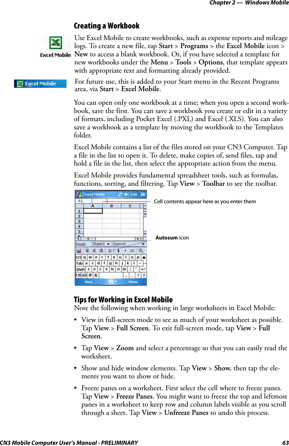 Chapter 2 —  Windows MobileCN3 Mobile Computer User’s Manual - PRELIMINARY 63Creating a WorkbookYou can open only one workbook at a time; when you open a second work-book, save the first. You can save a workbook you create or edit in a variety of formats, including Pocket Excel (.PXL) and Excel (.XLS). You can also save a workbook as a template by moving the workbook to the Templates folder.Excel Mobile contains a list of the files stored on your CN3 Computer. Tap a file in the list to open it. To delete, make copies of, send files, tap and hold a file in the list, then select the appropriate action from the menu.Excel Mobile provides fundamental spreadsheet tools, such as formulas, functions, sorting, and filtering. Tap View &gt; Toolbar to see the toolbar.Tips for Working in Excel MobileNote the following when working in large worksheets in Excel Mobile:• View in full-screen mode to see as much of your worksheet as possible. Tap View &gt; Full Screen. To exit full-screen mode, tap View &gt; Full Screen.•Tap View &gt; Zoom and select a percentage so that you can easily read the worksheet.• Show and hide window elements. Tap View &gt; Show, then tap the ele-ments you want to show or hide.• Freeze panes on a worksheet. First select the cell where to freeze panes. Tap View &gt; Freeze Panes. You might want to freeze the top and leftmost panes in a worksheet to keep row and column labels visible as you scroll through a sheet. Tap View &gt; Unfreeze Panes to undo this process.Use Excel Mobile to create workbooks, such as expense reports and mileage logs. To create a new file, tap Start &gt; Programs &gt; the Excel Mobile icon &gt; New to access a blank workbook. Or, if you have selected a template for new workbooks under the Menu &gt; To o l s  &gt; Options, that template appears with appropriate text and formatting already provided.For future use, this is added to your Start menu in the Recent Programs area, via Start &gt; Excel Mobile. Cell contents appear here as you enter themAutosum icon