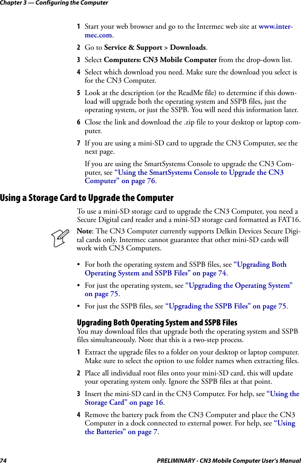 Chapter 3 — Configuring the Computer74 PRELIMINARY - CN3 Mobile Computer User’s Manual1Start your web browser and go to the Intermec web site at www.inter-mec.com.2Go to Service &amp; Support &gt; Downloads.3Select Computers: CN3 Mobile Computer from the drop-down list.4Select which download you need. Make sure the download you select is for the CN3 Computer.5Look at the description (or the ReadMe file) to determine if this down-load will upgrade both the operating system and SSPB files, just the operating system, or just the SSPB. You will need this information later.6Close the link and download the .zip file to your desktop or laptop com-puter.7If you are using a mini-SD card to upgrade the CN3 Computer, see the next page.If you are using the SmartSystems Console to upgrade the CN3 Com-puter, see “Using the SmartSystems Console to Upgrade the CN3 Computer” on page 76.Using a Storage Card to Upgrade the ComputerTo use a mini-SD storage card to upgrade the CN3 Computer, you need a Secure Digital card reader and a mini-SD storage card formatted as FAT16.• For both the operating system and SSPB files, see “Upgrading Both Operating System and SSPB Files” on page 74.• For just the operating system, see “Upgrading the Operating System” on page 75.• For just the SSPB files, see “Upgrading the SSPB Files” on page 75.Upgrading Both Operating System and SSPB FilesYou may download files that upgrade both the operating system and SSPB files simultaneously. Note that this is a two-step process.1Extract the upgrade files to a folder on your desktop or laptop computer. Make sure to select the option to use folder names when extracting files.2Place all individual root files onto your mini-SD card, this will update your operating system only. Ignore the SSPB files at that point.3Insert the mini-SD card in the CN3 Computer. For help, see “Using the Storage Card” on page 16.4Remove the battery pack from the CN3 Computer and place the CN3 Computer in a dock connected to external power. For help, see “Using the Batteries” on page 7.Note: The CN3 Computer currently supports Delkin Devices Secure Digi-tal cards only. Intermec cannot guarantee that other mini-SD cards will work with CN3 Computers.