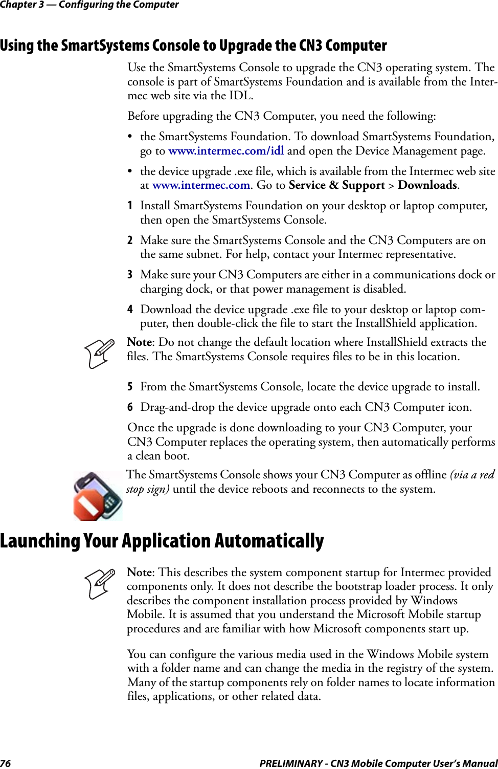 Chapter 3 — Configuring the Computer76 PRELIMINARY - CN3 Mobile Computer User’s ManualUsing the SmartSystems Console to Upgrade the CN3 ComputerUse the SmartSystems Console to upgrade the CN3 operating system. The console is part of SmartSystems Foundation and is available from the Inter-mec web site via the IDL. Before upgrading the CN3 Computer, you need the following:• the SmartSystems Foundation. To download SmartSystems Foundation, go to www.intermec.com/idl and open the Device Management page.• the device upgrade .exe file, which is available from the Intermec web site at www.intermec.com. Go to Service &amp; Support &gt; Downloads.1Install SmartSystems Foundation on your desktop or laptop computer, then open the SmartSystems Console.2Make sure the SmartSystems Console and the CN3 Computers are on the same subnet. For help, contact your Intermec representative.3Make sure your CN3 Computers are either in a communications dock or charging dock, or that power management is disabled.4Download the device upgrade .exe file to your desktop or laptop com-puter, then double-click the file to start the InstallShield application.5From the SmartSystems Console, locate the device upgrade to install.6Drag-and-drop the device upgrade onto each CN3 Computer icon.Once the upgrade is done downloading to your CN3 Computer, your CN3 Computer replaces the operating system, then automatically performs a clean boot.Launching Your Application AutomaticallyYou can configure the various media used in the Windows Mobile system with a folder name and can change the media in the registry of the system. Many of the startup components rely on folder names to locate information files, applications, or other related data.Note: Do not change the default location where InstallShield extracts the files. The SmartSystems Console requires files to be in this location.The SmartSystems Console shows your CN3 Computer as offline (via a red stop sign) until the device reboots and reconnects to the system.Note: This describes the system component startup for Intermec provided components only. It does not describe the bootstrap loader process. It only describes the component installation process provided by Windows Mobile. It is assumed that you understand the Microsoft Mobile startup procedures and are familiar with how Microsoft components start up.