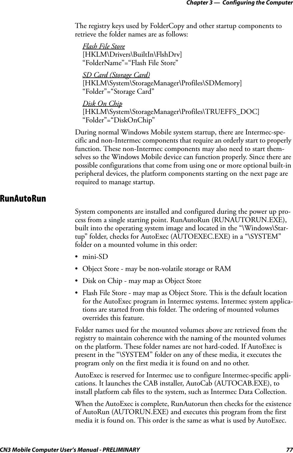 Chapter 3 —  Configuring the ComputerCN3 Mobile Computer User’s Manual - PRELIMINARY 77The registry keys used by FolderCopy and other startup components to retrieve the folder names are as follows:Flash File Store[HKLM\Drivers\BuiltIn\FlshDrv]“FolderName”=“Flash File Store”SD Card (Storage Card)[HKLM\System\StorageManager\Profiles\SDMemory]“Folder”=“Storage Card”Disk On Chip[HKLM\System\StorageManager\Profiles\TRUEFFS_DOC]“Folder”=“DiskOnChip”During normal Windows Mobile system startup, there are Intermec-spe-cific and non-Intermec components that require an orderly start to properly function. These non-Intermec components may also need to start them-selves so the Windows Mobile device can function properly. Since there are possible configurations that come from using one or more optional built-in peripheral devices, the platform components starting on the next page are required to manage startup.RunAutoRunSystem components are installed and configured during the power up pro-cess from a single starting point. RunAutoRun (RUNAUTORUN.EXE), built into the operating system image and located in the “\Windows\Star-tup” folder, checks for AutoExec (AUTOEXEC.EXE) in a “\SYSTEM” folder on a mounted volume in this order:•mini-SD• Object Store - may be non-volatile storage or RAM• Disk on Chip - may map as Object Store• Flash File Store - may map as Object Store. This is the default location for the AutoExec program in Intermec systems. Intermec system applica-tions are started from this folder. The ordering of mounted volumes overrides this feature.Folder names used for the mounted volumes above are retrieved from the registry to maintain coherence with the naming of the mounted volumes on the platform. These folder names are not hard-coded. If AutoExec is present in the “\SYSTEM” folder on any of these media, it executes the program only on the first media it is found on and no other.AutoExec is reserved for Intermec use to configure Intermec-specific appli-cations. It launches the CAB installer, AutoCab (AUTOCAB.EXE), to install platform cab files to the system, such as Intermec Data Collection.When the AutoExec is complete, RunAutorun then checks for the existence of AutoRun (AUTORUN.EXE) and executes this program from the first media it is found on. This order is the same as what is used by AutoExec.