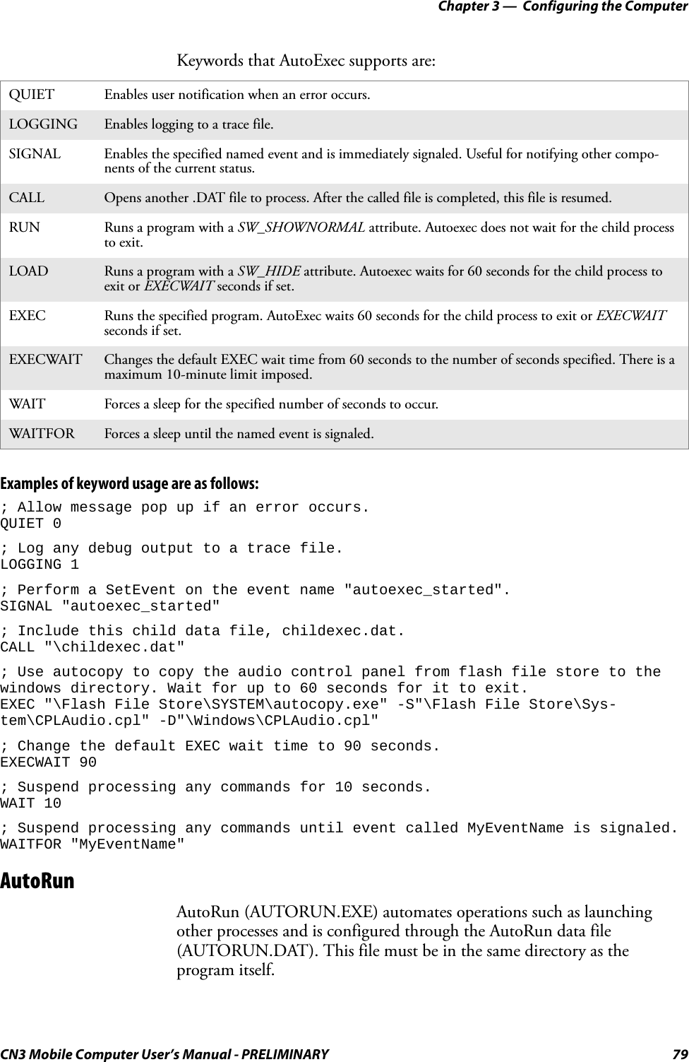 Chapter 3 —  Configuring the ComputerCN3 Mobile Computer User’s Manual - PRELIMINARY 79Keywords that AutoExec supports are:Examples of keyword usage are as follows:; Allow message pop up if an error occurs.QUIET 0; Log any debug output to a trace file.LOGGING 1; Perform a SetEvent on the event name &quot;autoexec_started&quot;.SIGNAL &quot;autoexec_started&quot;; Include this child data file, childexec.dat.CALL &quot;\childexec.dat&quot;; Use autocopy to copy the audio control panel from flash file store to the windows directory. Wait for up to 60 seconds for it to exit.EXEC &quot;\Flash File Store\SYSTEM\autocopy.exe&quot; -S&quot;\Flash File Store\Sys-tem\CPLAudio.cpl&quot; -D&quot;\Windows\CPLAudio.cpl&quot;; Change the default EXEC wait time to 90 seconds.EXECWAIT 90; Suspend processing any commands for 10 seconds.WAIT 10; Suspend processing any commands until event called MyEventName is signaled.WAITFOR &quot;MyEventName&quot;AutoRunAutoRun (AUTORUN.EXE) automates operations such as launching other processes and is configured through the AutoRun data file (AUTORUN.DAT). This file must be in the same directory as the program itself.QUIET Enables user notification when an error occurs.LOGGING Enables logging to a trace file.SIGNAL Enables the specified named event and is immediately signaled. Useful for notifying other compo-nents of the current status.CALL Opens another .DAT file to process. After the called file is completed, this file is resumed.RUN Runs a program with a SW_SHOWNORMAL attribute. Autoexec does not wait for the child process to exit.LOAD Runs a program with a SW_HIDE attribute. Autoexec waits for 60 seconds for the child process to exit or EXECWAIT seconds if set.EXEC Runs the specified program. AutoExec waits 60 seconds for the child process to exit or EXECWAIT seconds if set.EXECWAIT Changes the default EXEC wait time from 60 seconds to the number of seconds specified. There is a maximum 10-minute limit imposed.WAIT Forces a sleep for the specified number of seconds to occur.WAITFOR Forces a sleep until the named event is signaled.