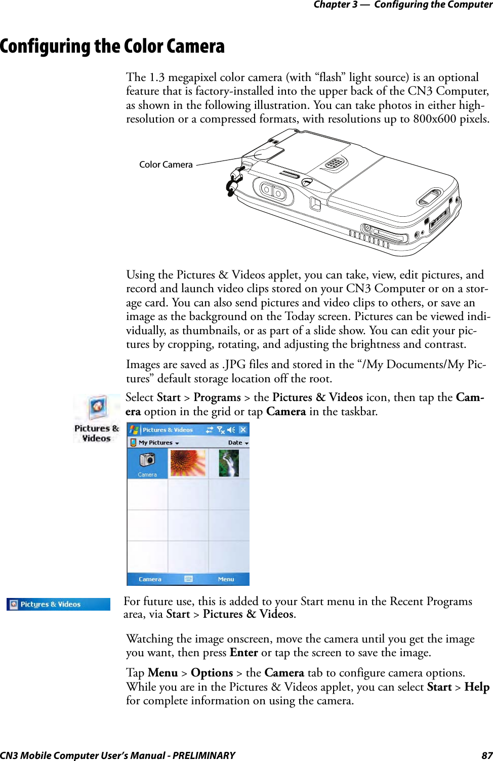 Chapter 3 —  Configuring the ComputerCN3 Mobile Computer User’s Manual - PRELIMINARY 87Configuring the Color CameraThe 1.3 megapixel color camera (with “flash” light source) is an optional feature that is factory-installed into the upper back of the CN3 Computer, as shown in the following illustration. You can take photos in either high-resolution or a compressed formats, with resolutions up to 800x600 pixels.Using the Pictures &amp; Videos applet, you can take, view, edit pictures, and record and launch video clips stored on your CN3 Computer or on a stor-age card. You can also send pictures and video clips to others, or save an image as the background on the Today screen. Pictures can be viewed indi-vidually, as thumbnails, or as part of a slide show. You can edit your pic-tures by cropping, rotating, and adjusting the brightness and contrast.Images are saved as .JPG files and stored in the “/My Documents/My Pic-tures” default storage location off the root.Watching the image onscreen, move the camera until you get the image you want, then press Enter or tap the screen to save the image.Tap Menu &gt; Options &gt; the Camera tab to configure camera options. While you are in the Pictures &amp; Videos applet, you can select Start &gt; Help for complete information on using the camera.Select Start &gt; Programs &gt; the Pictures &amp; Videos icon, then tap the Cam-era option in the grid or tap Camera in the taskbar.For future use, this is added to your Start menu in the Recent Programs area, via Start &gt; Pictures &amp; Videos.Color Camera