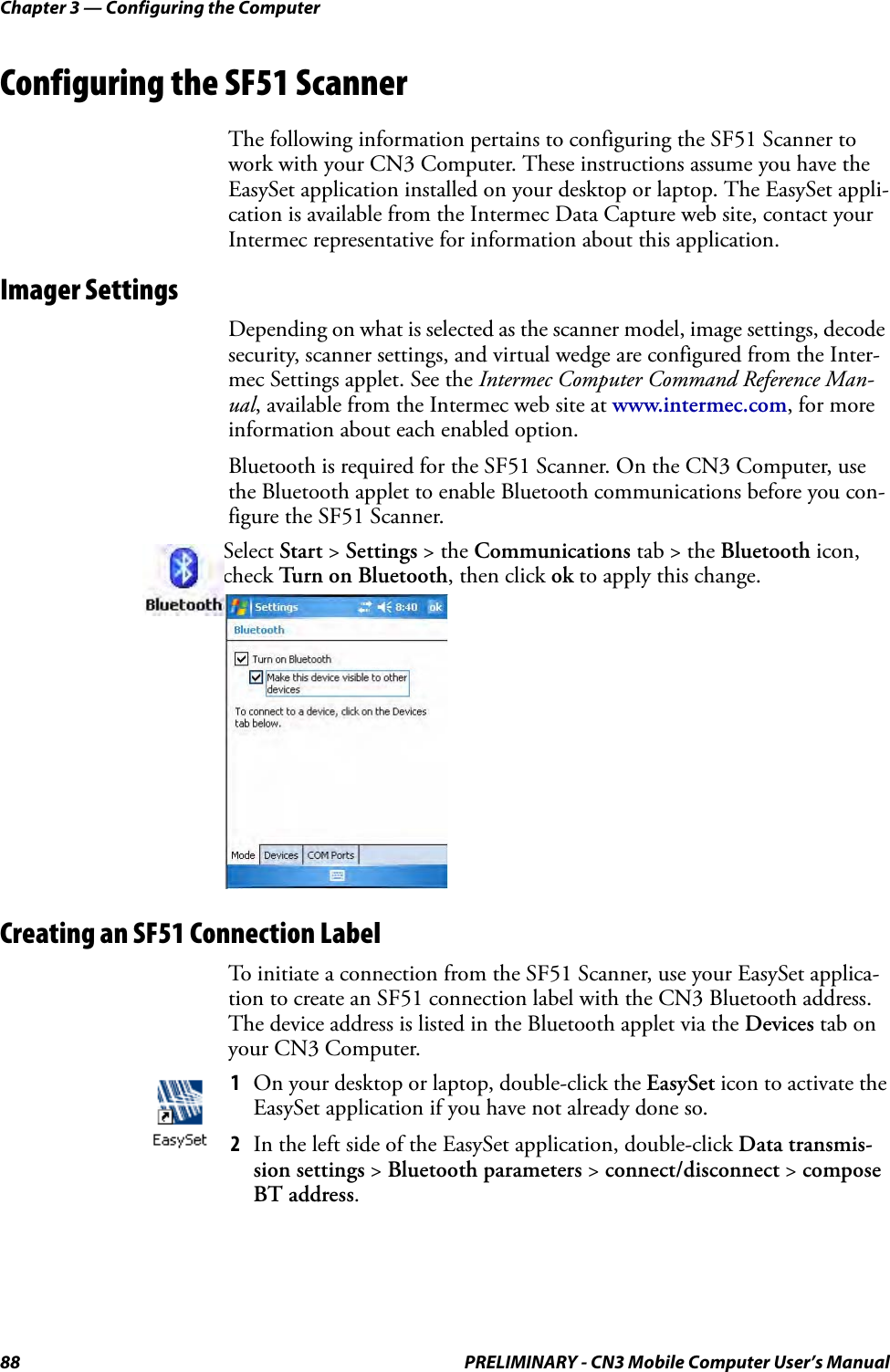 Chapter 3 — Configuring the Computer88 PRELIMINARY - CN3 Mobile Computer User’s ManualConfiguring the SF51 ScannerThe following information pertains to configuring the SF51 Scanner to work with your CN3 Computer. These instructions assume you have the EasySet application installed on your desktop or laptop. The EasySet appli-cation is available from the Intermec Data Capture web site, contact your Intermec representative for information about this application.Imager SettingsDepending on what is selected as the scanner model, image settings, decode security, scanner settings, and virtual wedge are configured from the Inter-mec Settings applet. See the Intermec Computer Command Reference Man-ual, available from the Intermec web site at www.intermec.com, for more information about each enabled option.Bluetooth is required for the SF51 Scanner. On the CN3 Computer, use the Bluetooth applet to enable Bluetooth communications before you con-figure the SF51 Scanner.Creating an SF51 Connection LabelTo initiate a connection from the SF51 Scanner, use your EasySet applica-tion to create an SF51 connection label with the CN3 Bluetooth address. The device address is listed in the Bluetooth applet via the Devices tab on your CN3 Computer.Select Start &gt; Settings &gt; the Communications tab &gt; the Bluetooth icon, check Turn on Bluetooth, then click ok to apply this change.1On your desktop or laptop, double-click the EasySet icon to activate the EasySet application if you have not already done so.2In the left side of the EasySet application, double-click Data transmis-sion settings &gt; Bluetooth parameters &gt; connect/disconnect &gt; compose BT address.