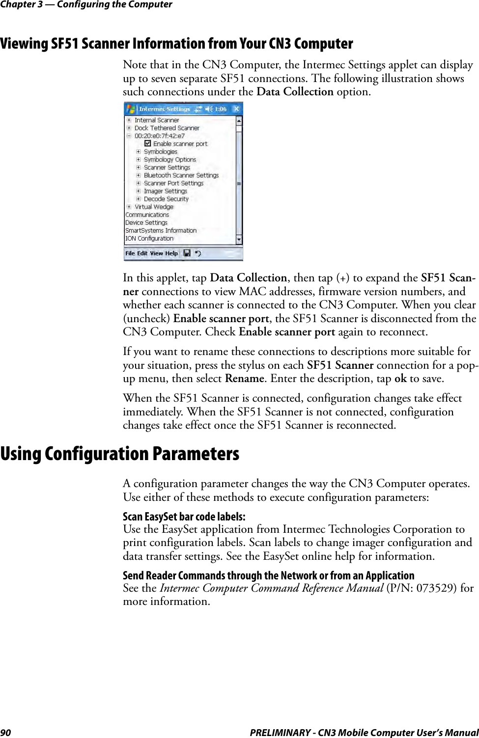 Chapter 3 — Configuring the Computer90 PRELIMINARY - CN3 Mobile Computer User’s ManualViewing SF51 Scanner Information from Your CN3 ComputerNote that in the CN3 Computer, the Intermec Settings applet can display up to seven separate SF51 connections. The following illustration shows such connections under the Data Collection option.In this applet, tap Data Collection, then tap (+) to expand the SF51 Scan-ner connections to view MAC addresses, firmware version numbers, and whether each scanner is connected to the CN3 Computer. When you clear (uncheck) Enable scanner port, the SF51 Scanner is disconnected from the CN3 Computer. Check Enable scanner port again to reconnect.If you want to rename these connections to descriptions more suitable for your situation, press the stylus on each SF51 Scanner connection for a pop-up menu, then select Rename. Enter the description, tap ok to save.When the SF51 Scanner is connected, configuration changes take effect immediately. When the SF51 Scanner is not connected, configuration changes take effect once the SF51 Scanner is reconnected.Using Configuration ParametersA configuration parameter changes the way the CN3 Computer operates. Use either of these methods to execute configuration parameters:Scan EasySet bar code labels:Use the EasySet application from Intermec Technologies Corporation to print configuration labels. Scan labels to change imager configuration and data transfer settings. See the EasySet online help for information.Send Reader Commands through the Network or from an ApplicationSee the Intermec Computer Command Reference Manual (P/N: 073529) for more information.