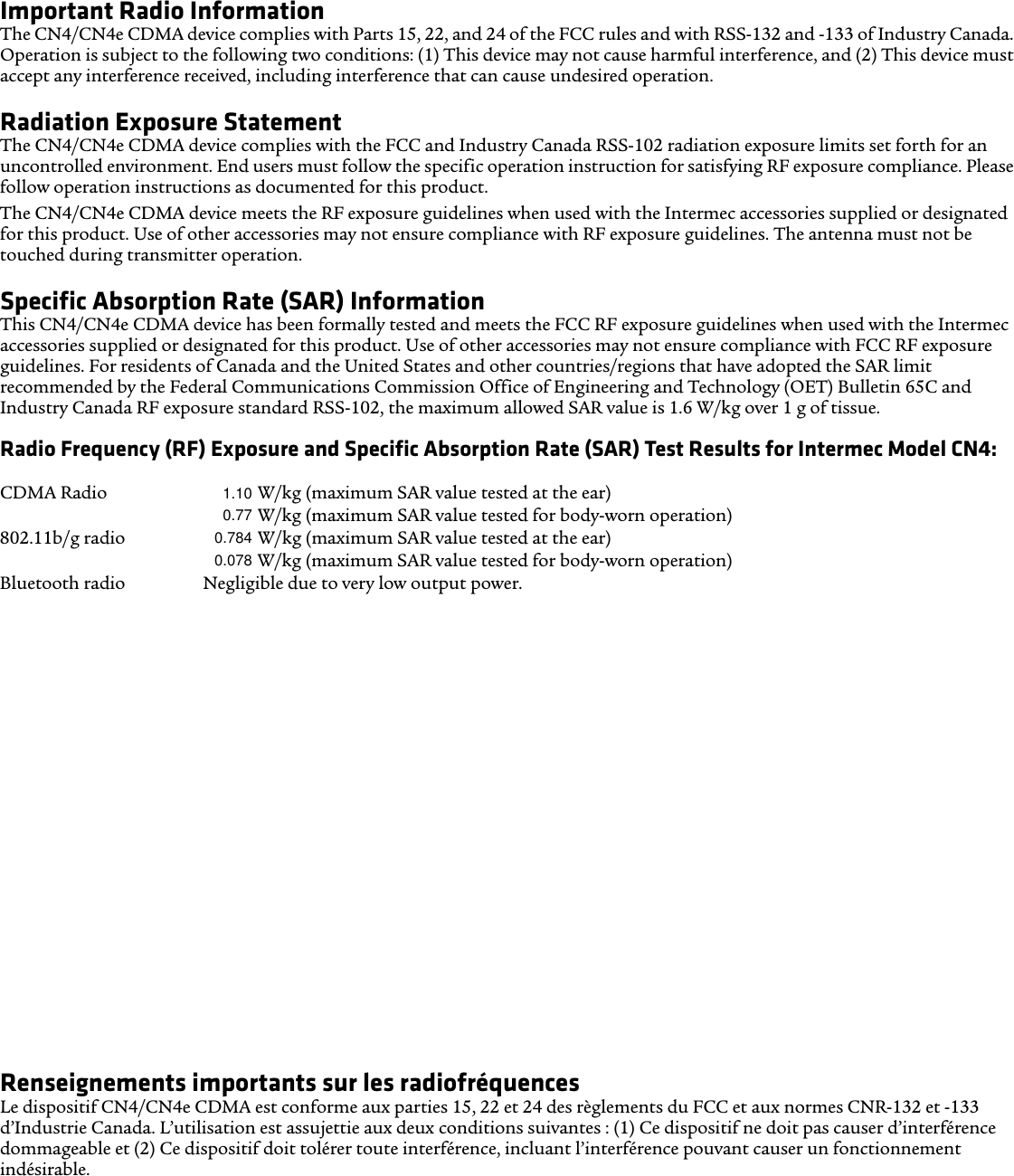 A rating system developed by the Alliance for Telecommunications Industries Solutions (ATIS) for wireless phones is intended to assist hearing device users find phones that may be compatible with their hearing devices. Not all phones have been rated. Phones rated M3 or M4 meet FCC requirements and are likely to generate less interference to hearing devices, where M4 is the better/higher rating. Phones rated T3 or T4 meet FCC requirements and are likely to be more useable with a hearing device’s telecoil (T Switch or Telephone Switch), if so equipped, compared to unrated phones, where T4 is the better/higher rating. To check compatibility of your hearing device with this wireless device, the numeric rating values of your hearing device and this wireless device should be added together. A sum of 5 is acceptable for normal use and a sum of 6 or higher is better.Important Radio InformationThe CN4/CN4e CDMA device complies with Parts 15, 22, and 24 of the FCC rules and with RSS-132 and -133 of Industry Canada. Operation is subject to the following two conditions: (1) This device may not cause harmful interference, and (2) This device must accept any interference received, including interference that can cause undesired operation.Radiation Exposure StatementThe CN4/CN4e CDMA device complies with the FCC and Industry Canada RSS-102 radiation exposure limits set forth for an uncontrolled environment. End users must follow the specific operation instruction for satisfying RF exposure compliance. Please follow operation instructions as documented for this product.The CN4/CN4e CDMA device meets the RF exposure guidelines when used with the Intermec accessories supplied or designated for this product. Use of other accessories may not ensure compliance with RF exposure guidelines. The antenna must not be touched during transmitter operation. Specific Absorption Rate (SAR) Information This CN4/CN4e CDMA device has been formally tested and meets the FCC RF exposure guidelines when used with the Intermec accessories supplied or designated for this product. Use of other accessories may not ensure compliance with FCC RF exposure guidelines. For residents of Canada and the United States and other countries/regions that have adopted the SAR limit recommended by the Federal Communications Commission Office of Engineering and Technology (OET) Bulletin 65C and Industry Canada RF exposure standard RSS-102, the maximum allowed SAR value is 1.6 W/kg over 1 g of tissue.Radio Frequency (RF) Exposure and Specific Absorption Rate (SAR) Test Results for Intermec Model CN4:Simultaneous radios XXXX (SAR-to-Peak Location Separation Ratio, antenna to antenna) CDMA Radio XXXX W/kg (maximum SAR value tested at the ear) XXXX W/kg (maximum SAR value tested for body-worn operation) 802.11b/g radio XXXX W/kg (maximum SAR value tested at the ear) XXXX W/kg (maximum SAR value tested for body-worn operation) Bluetooth radio Negligible due to very low output power.Compatibilité des prothèses auditives (CPA)Le CN4 est conforme aux règlements du FCC et à la norme ANSI C63.19:2007, et est classifié T3 et M3 (l&apos;énoncé de classification est indiqué sur la boîte). La Loi des États-Unis de 1988 sur la compatibilité des prothèses auditives (« Hearing Aid Compatibility Act » ou « HAC Act ») exige que les téléphones sans fil soient compatibles avec les prothèses auditives afin de permettre un accès raisonnable aux services de télécommunications par les personnes ayant un trouble de l’audition.Certains appareils auditifs (prothèses auditives et implants cochléaires) utilisés à proximité de certains téléphones sans fil peuvent détecter de l’interférence sous forme d’un bruit de bourdonnement, de ronflement ou de sirènement. Certains appareils auditifs sont plus résistants que d’autres à ce bruit et la quantité d&apos;interférence générée peut aussi varier en fonction du téléphone. Les résultats varient aussi en fonction de l’appareil auditif et du trouble d’audition de l’utilisateur. Si votre appareil auditif est vulnérable à l’interférence, l’utilisateur pourrait éprouver des difficultés même avec un téléphone classifié conforme.Un système de classification pour les téléphones sans fil a été développé par le Alliance for Telecommunications Industries Solutions (ATIS) des États-Unis afin d’aider les utilisateurs de dispositifs auditifs à trouver les téléphones susceptibles d’être compatibles avec leurs appareils auditifs. Tous les téléphones n’ont pas fait l’objet d’une classification. Les téléphones classifiés M3 ou M4 sont conformes aux exigences de la FCC et il est probable qu&apos;ils produisent moins d’interférence pour les appareils auditifs (la classification M4 est supérieure à la classification M3). Les téléphones classifiés T3 ou T4 sont conformes aux exigences de la FCC et il est probable qu&apos;ils sont davantage compatibles avec le bobinage de l’appareil auditif (commutateur T ou commutateur téléphonique), le cas échéant, comparativement aux téléphones non classifiés (la classification T4 est supérieure à la classification T3). Pour vérifier la compatibilité de votre appareil auditif avec cet appareil sans fil, les valeurs de classification numériques de votre appareil auditif et ceux de cet appareil sans fil doivent être ajoutées l’une à l’autre. Un total de 5 est acceptable pour une utilisation normale et un total de 6 ou supérieur est préférable.Renseignements importants sur les radiofréquencesLe dispositif CN4/CN4e CDMA est conforme aux parties 15, 22 et 24 des règlements du FCC et aux normes CNR-132 et -133 d’Industrie Canada. L’utilisation est assujettie aux deux conditions suivantes : (1) Ce dispositif ne doit pas causer d’interférence dommageable et (2) Ce dispositif doit tolérer toute interférence, incluant l’interférence pouvant causer un fonctionnement indésirable.1.100.770.7840.078