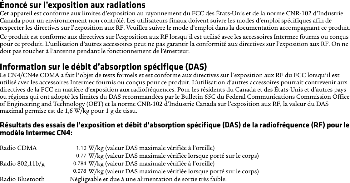 Énoncé sur l’exposition aux radiationsCet appareil est conforme aux limites d’exposition au rayonnement du FCC des États-Unis et de la norme CNR-102 d’Industrie Canada pour un environnement non contrôlé. Les utilisateurs finaux doivent suivre les modes d’emploi spécifiques afin de respecter les directives sur l’exposition aux RF. Veuillez suivre le mode d’emploi dans la documentation accompagnant ce produit.Ce produit est conforme aux directives sur l’exposition aux RF lorsqu&apos;il est utilisé avec les accessoires Intermec fournis ou conçus pour ce produit. L’utilisation d’autres accessoires peut ne pas garantir la conformité aux directives sur l’exposition aux RF. On ne doit pas toucher à l’antenne pendant le fonctionnement de l’émetteur.Information sur le débit d’absorption spécifique (DAS)Le CN4/CN4e CDMA a fait l&apos;objet de tests formels et est conforme aux directives sur l&apos;exposition aux RF du FCC lorsqu&apos;il est utilisé avec les accessoires Intermec fournis ou conçus pour ce produit. L’utilisation d’autres accessoires pourrait contrevenir aux directives de la FCC en matière d’exposition aux radiofréquences. Pour les résidents du Canada et des États-Unis et d’autres pays ou régions qui ont adopté les limites du DAS recommandées par le Bulletin 65C du Federal Communications Commission Office of Engineering and Technology (OET) et la norme CNR-102 d’Industrie Canada sur l’exposition aux RF, la valeur du DAS maximal permise est de 1,6 W/kg pour 1 g de tissu.Résultats des essais de l’exposition et débit d’absorption spécifique (DAS) de la radiofréquence (RF) pour le modèle Intermec CN4:Radios simultanées  XXXX (ratio de séparation DAS-à-Emplacement de crête, antenne à antenne) Radio CDMA XXXX W/kg (valeur DAS maximale vérifiée à l’oreille)XXXX W/kg (valeur DAS maximale vérifiée lorsque porté sur le corps)Radio 802,11b/g  XXXX W/kg (valeur DAS maximale vérifiée à l’oreille)XXXX W/kg (valeur DAS maximale vérifiée lorsque porté sur le corps) Radio Bluetooth Négligeable et due à une alimentation de sortie très faible.1.100.770.7840.078