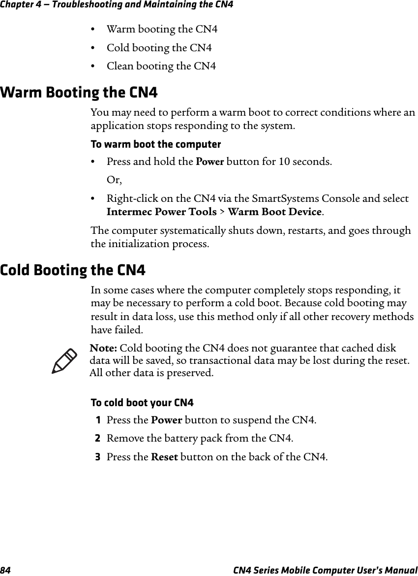 Chapter 4 — Troubleshooting and Maintaining the CN484 CN4 Series Mobile Computer User’s Manual•Warm booting the CN4•Cold booting the CN4•Clean booting the CN4Warm Booting the CN4You may need to perform a warm boot to correct conditions where an application stops responding to the system.To warm boot the computer•Press and hold the Power button for 10 seconds.Or,•Right-click on the CN4 via the SmartSystems Console and select Intermec Power Tools &gt; Warm Boot Device.The computer systematically shuts down, restarts, and goes through the initialization process.Cold Booting the CN4In some cases where the computer completely stops responding, it may be necessary to perform a cold boot. Because cold booting may result in data loss, use this method only if all other recovery methods have failed.To cold boot your CN41Press the Power button to suspend the CN4.2Remove the battery pack from the CN4.3Press the Reset button on the back of the CN4.Note: Cold booting the CN4 does not guarantee that cached disk data will be saved, so transactional data may be lost during the reset. All other data is preserved.
