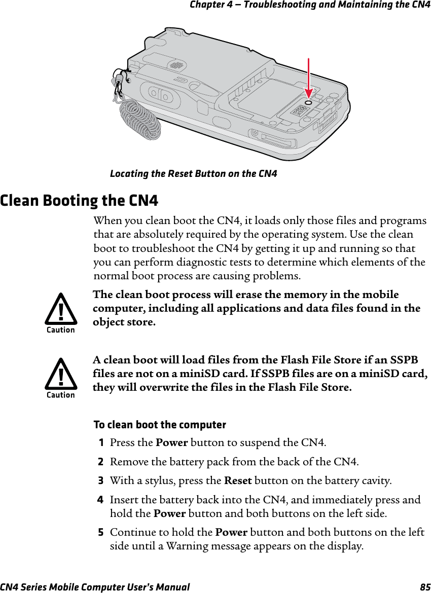 Chapter 4 — Troubleshooting and Maintaining the CN4CN4 Series Mobile Computer User’s Manual 85Locating the Reset Button on the CN4Clean Booting the CN4When you clean boot the CN4, it loads only those files and programs that are absolutely required by the operating system. Use the clean boot to troubleshoot the CN4 by getting it up and running so that you can perform diagnostic tests to determine which elements of the normal boot process are causing problems.To clean boot the computer1Press the Power button to suspend the CN4.2Remove the battery pack from the back of the CN4.3With a stylus, press the Reset button on the battery cavity.4Insert the battery back into the CN4, and immediately press and hold the Power button and both buttons on the left side.5Continue to hold the Power button and both buttons on the left side until a Warning message appears on the display.The clean boot process will erase the memory in the mobile computer, including all applications and data files found in the object store.A clean boot will load files from the Flash File Store if an SSPB files are not on a miniSD card. If SSPB files are on a miniSD card, they will overwrite the files in the Flash File Store.
