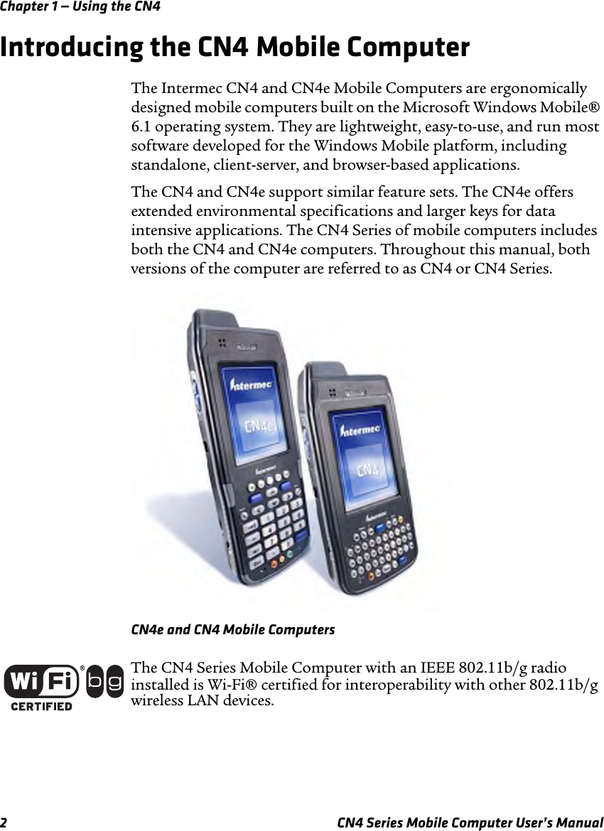 Chapter 1 — Using the CN42 CN4 Series Mobile Computer User’s ManualIntroducing the CN4 Mobile ComputerThe Intermec CN4 and CN4e Mobile Computers are ergonomically designed mobile computers built on the Microsoft Windows Mobile® 6.1 operating system. They are lightweight, easy-to-use, and run most software developed for the Windows Mobile platform, including standalone, client-server, and browser-based applications. The CN4 and CN4e support similar feature sets. The CN4e offers extended environmental specifications and larger keys for data intensive applications. The CN4 Series of mobile computers includes both the CN4 and CN4e computers. Throughout this manual, both versions of the computer are referred to as CN4 or CN4 Series.CN4e and CN4 Mobile ComputersThe CN4 Series Mobile Computer with an IEEE 802.11b/g radio installed is Wi-Fi® certified for interoperability with other 802.11b/g wireless LAN devices.