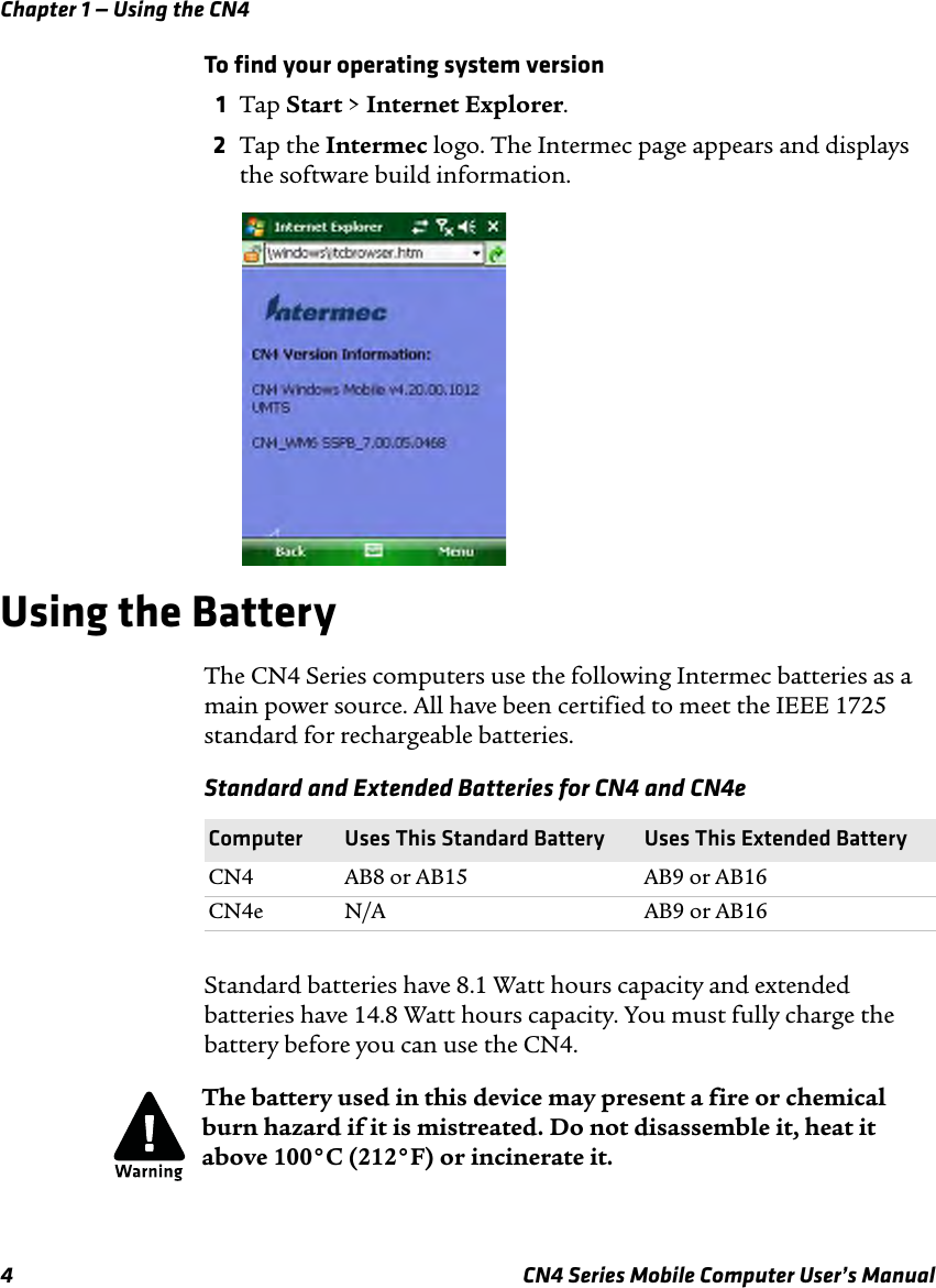 Chapter 1 — Using the CN44 CN4 Series Mobile Computer User’s ManualTo find your operating system version1Tap Start &gt; Internet Explorer.2Tap the Intermec logo. The Intermec page appears and displays the software build information.Using the BatteryThe CN4 Series computers use the following Intermec batteries as a main power source. All have been certified to meet the IEEE 1725 standard for rechargeable batteries.Standard batteries have 8.1 Watt hours capacity and extended batteries have 14.8 Watt hours capacity. You must fully charge the battery before you can use the CN4.Standard and Extended Batteries for CN4 and CN4eComputer Uses This Standard Battery Uses This Extended BatteryCN4 AB8 or AB15 AB9 or AB16CN4e N/A AB9 or AB16The battery used in this device may present a fire or chemical burn hazard if it is mistreated. Do not disassemble it, heat it above 100°C (212°F) or incinerate it.