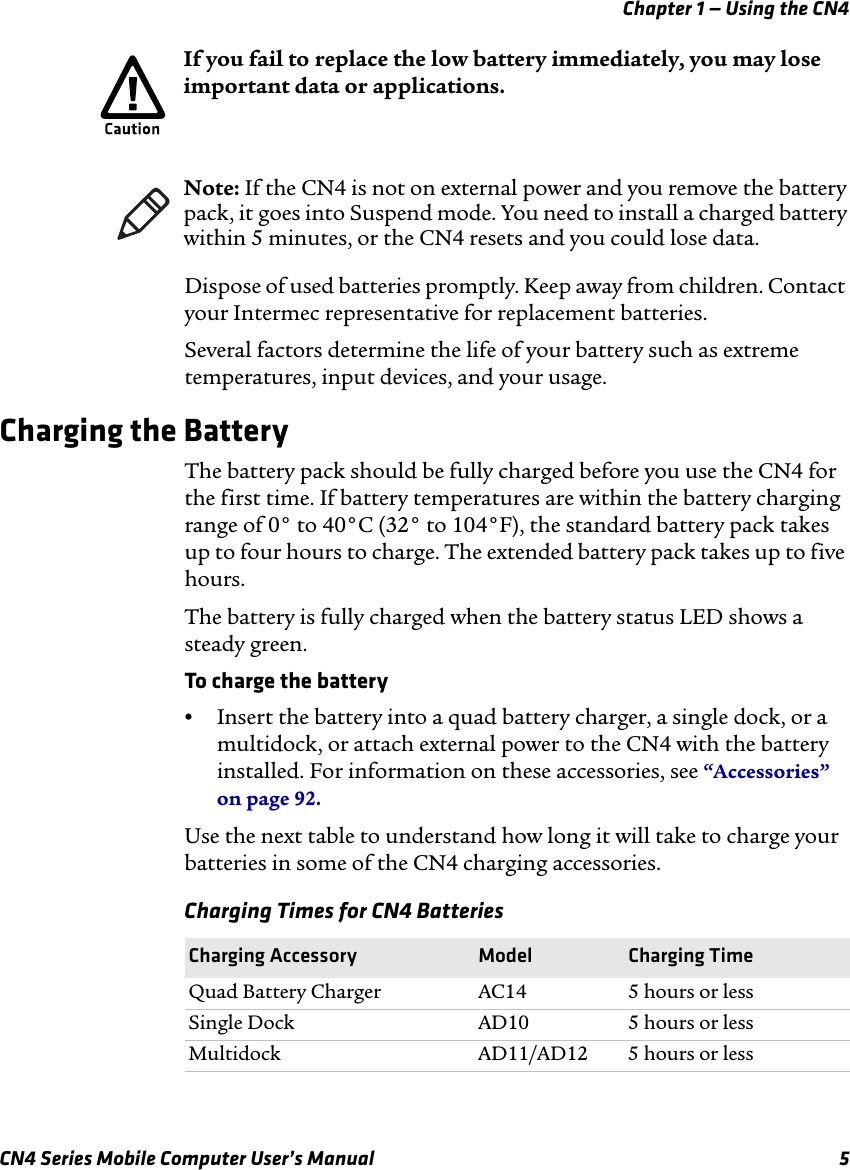 Chapter 1 — Using the CN4CN4 Series Mobile Computer User’s Manual 5Dispose of used batteries promptly. Keep away from children. Contact your Intermec representative for replacement batteries. Several factors determine the life of your battery such as extreme temperatures, input devices, and your usage.Charging the BatteryThe battery pack should be fully charged before you use the CN4 for the first time. If battery temperatures are within the battery charging range of 0° to 40°C (32° to 104°F), the standard battery pack takes up to four hours to charge. The extended battery pack takes up to five hours.The battery is fully charged when the battery status LED shows a steady green. To charge the battery•Insert the battery into a quad battery charger, a single dock, or a multidock, or attach external power to the CN4 with the battery installed. For information on these accessories, see “Accessories” on page 92.Use the next table to understand how long it will take to charge your batteries in some of the CN4 charging accessories.If you fail to replace the low battery immediately, you may lose important data or applications.Note: If the CN4 is not on external power and you remove the battery pack, it goes into Suspend mode. You need to install a charged battery within 5 minutes, or the CN4 resets and you could lose data.Charging Times for CN4 BatteriesCharging Accessory Model Charging TimeQuad Battery Charger AC14 5 hours or lessSingle Dock AD10 5 hours or lessMultidock AD11/AD12 5 hours or less