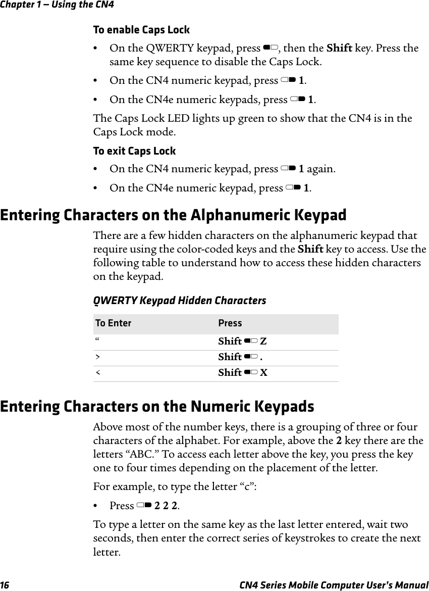 Chapter 1 — Using the CN416 CN4 Series Mobile Computer User’s ManualTo enable Caps Lock•On the QWERTY keypad, press B, then the Shift key. Press the same key sequence to disable the Caps Lock.•On the CN4 numeric keypad, press C 1.•On the CN4e numeric keypads, press C 1.The Caps Lock LED lights up green to show that the CN4 is in the Caps Lock mode. To exit Caps Lock•On the CN4 numeric keypad, press C 1 again.•On the CN4e numeric keypad, press C 1.Entering Characters on the Alphanumeric KeypadThere are a few hidden characters on the alphanumeric keypad that require using the color-coded keys and the Shift key to access. Use the following table to understand how to access these hidden characters on the keypad.Entering Characters on the Numeric KeypadsAbove most of the number keys, there is a grouping of three or four characters of the alphabet. For example, above the 2 key there are the letters “ABC.” To access each letter above the key, you press the key one to four times depending on the placement of the letter.For example, to type the letter “c”:•Press C 2 2 2.To type a letter on the same key as the last letter entered, wait two seconds, then enter the correct series of keystrokes to create the next letter.QWERTY Keypad Hidden Characters To Enter Press“Shift B Z&gt;Shift B .&lt;Shift B X