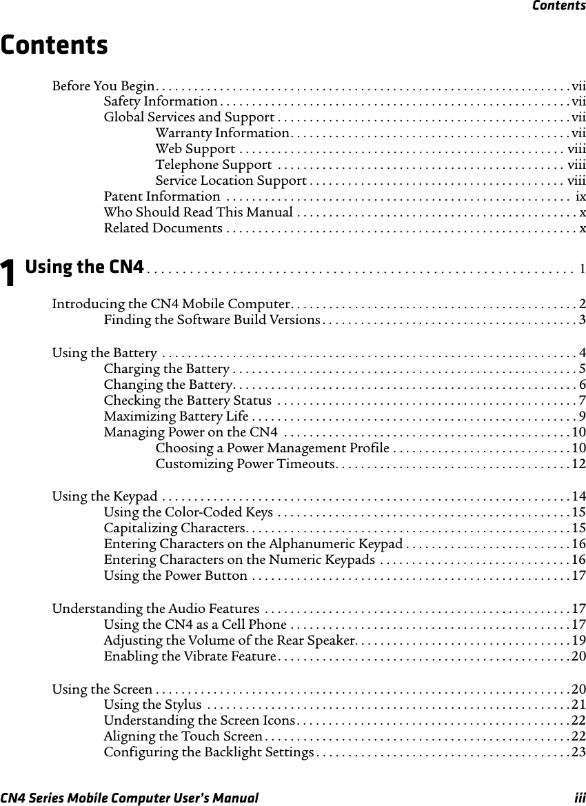 ContentsCN4 Series Mobile Computer User’s Manual iiiContentsBefore You Begin. . . . . . . . . . . . . . . . . . . . . . . . . . . . . . . . . . . . . . . . . . . . . . . . . . . . . . . . . . . . . . . . . viiSafety Information . . . . . . . . . . . . . . . . . . . . . . . . . . . . . . . . . . . . . . . . . . . . . . . . . . . . . . . viiGlobal Services and Support . . . . . . . . . . . . . . . . . . . . . . . . . . . . . . . . . . . . . . . . . . . . . . viiWarranty Information. . . . . . . . . . . . . . . . . . . . . . . . . . . . . . . . . . . . . . . . . . . . viiWeb Support . . . . . . . . . . . . . . . . . . . . . . . . . . . . . . . . . . . . . . . . . . . . . . . . . . . viiiTelephone Support  . . . . . . . . . . . . . . . . . . . . . . . . . . . . . . . . . . . . . . . . . . . . . viiiService Location Support . . . . . . . . . . . . . . . . . . . . . . . . . . . . . . . . . . . . . . . . viiiPatent Information  . . . . . . . . . . . . . . . . . . . . . . . . . . . . . . . . . . . . . . . . . . . . . . . . . . . . . .  ixWho Should Read This Manual . . . . . . . . . . . . . . . . . . . . . . . . . . . . . . . . . . . . . . . . . . . . xRelated Documents . . . . . . . . . . . . . . . . . . . . . . . . . . . . . . . . . . . . . . . . . . . . . . . . . . . . . . . x1 Using the CN4. . . . . . . . . . . . . . . . . . . . . . . . . . . . . . . . . . . . . . . . . . . . . . . . . . . . . . . . . . . .  1Introducing the CN4 Mobile Computer. . . . . . . . . . . . . . . . . . . . . . . . . . . . . . . . . . . . . . . . . . . . . 2Finding the Software Build Versions . . . . . . . . . . . . . . . . . . . . . . . . . . . . . . . . . . . . . . . . 3Using the Battery  . . . . . . . . . . . . . . . . . . . . . . . . . . . . . . . . . . . . . . . . . . . . . . . . . . . . . . . . . . . . . . . . . 4Charging the Battery . . . . . . . . . . . . . . . . . . . . . . . . . . . . . . . . . . . . . . . . . . . . . . . . . . . . . .5Changing the Battery. . . . . . . . . . . . . . . . . . . . . . . . . . . . . . . . . . . . . . . . . . . . . . . . . . . . . . 6Checking the Battery Status  . . . . . . . . . . . . . . . . . . . . . . . . . . . . . . . . . . . . . . . . . . . . . . . 7Maximizing Battery Life . . . . . . . . . . . . . . . . . . . . . . . . . . . . . . . . . . . . . . . . . . . . . . . . . . . 9Managing Power on the CN4  . . . . . . . . . . . . . . . . . . . . . . . . . . . . . . . . . . . . . . . . . . . . .10Choosing a Power Management Profile . . . . . . . . . . . . . . . . . . . . . . . . . . . .10Customizing Power Timeouts. . . . . . . . . . . . . . . . . . . . . . . . . . . . . . . . . . . . .12Using the Keypad . . . . . . . . . . . . . . . . . . . . . . . . . . . . . . . . . . . . . . . . . . . . . . . . . . . . . . . . . . . . . . . .14Using the Color-Coded Keys . . . . . . . . . . . . . . . . . . . . . . . . . . . . . . . . . . . . . . . . . . . . . .15Capitalizing Characters. . . . . . . . . . . . . . . . . . . . . . . . . . . . . . . . . . . . . . . . . . . . . . . . . . . 15Entering Characters on the Alphanumeric Keypad . . . . . . . . . . . . . . . . . . . . . . . . . .16Entering Characters on the Numeric Keypads . . . . . . . . . . . . . . . . . . . . . . . . . . . . . .16Using the Power Button . . . . . . . . . . . . . . . . . . . . . . . . . . . . . . . . . . . . . . . . . . . . . . . . . .17Understanding the Audio Features  . . . . . . . . . . . . . . . . . . . . . . . . . . . . . . . . . . . . . . . . . . . . . . . .17Using the CN4 as a Cell Phone . . . . . . . . . . . . . . . . . . . . . . . . . . . . . . . . . . . . . . . . . . . . 17Adjusting the Volume of the Rear Speaker. . . . . . . . . . . . . . . . . . . . . . . . . . . . . . . . . .19Enabling the Vibrate Feature. . . . . . . . . . . . . . . . . . . . . . . . . . . . . . . . . . . . . . . . . . . . . .20Using the Screen . . . . . . . . . . . . . . . . . . . . . . . . . . . . . . . . . . . . . . . . . . . . . . . . . . . . . . . . . . . . . . . . .20Using the Stylus  . . . . . . . . . . . . . . . . . . . . . . . . . . . . . . . . . . . . . . . . . . . . . . . . . . . . . . . . . 21Understanding the Screen Icons. . . . . . . . . . . . . . . . . . . . . . . . . . . . . . . . . . . . . . . . . . .22Aligning the Touch Screen . . . . . . . . . . . . . . . . . . . . . . . . . . . . . . . . . . . . . . . . . . . . . . . . 22Configuring the Backlight Settings . . . . . . . . . . . . . . . . . . . . . . . . . . . . . . . . . . . . . . . .23