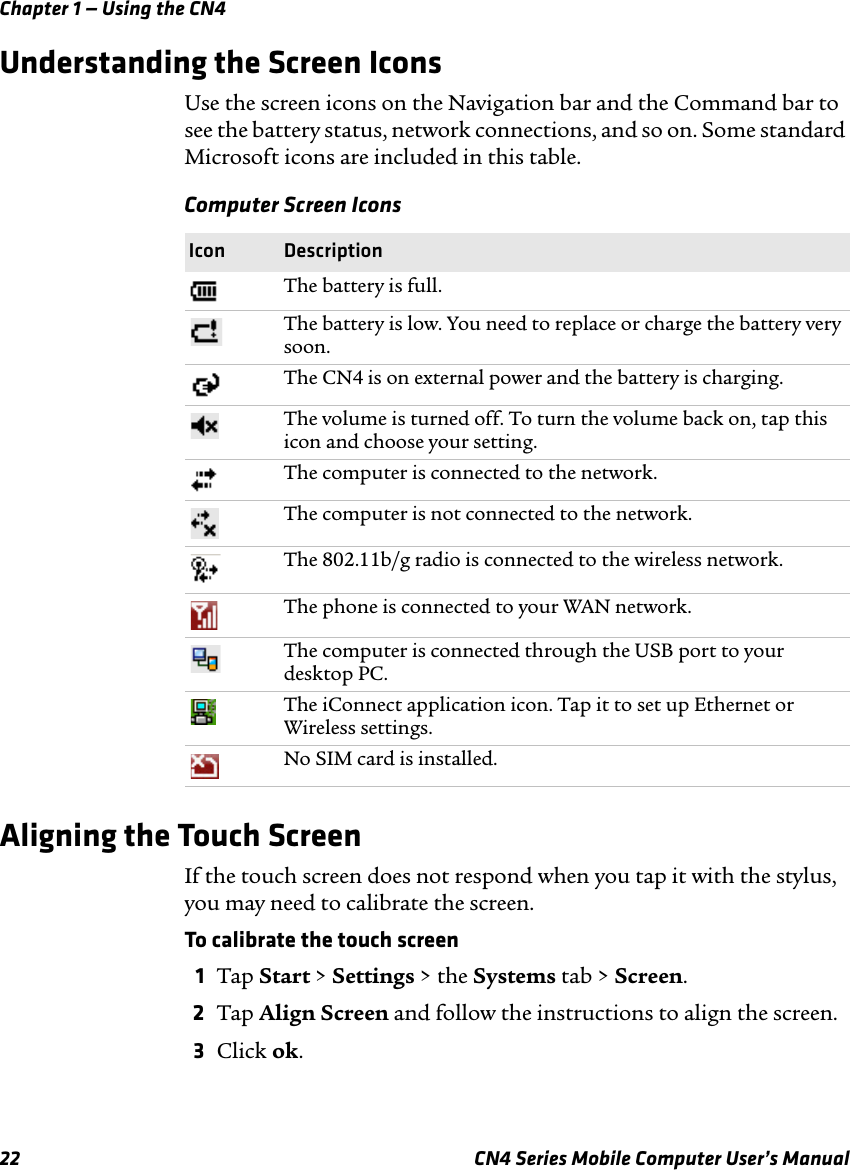Chapter 1 — Using the CN422 CN4 Series Mobile Computer User’s ManualUnderstanding the Screen IconsUse the screen icons on the Navigation bar and the Command bar to see the battery status, network connections, and so on. Some standard Microsoft icons are included in this table.Aligning the Touch ScreenIf the touch screen does not respond when you tap it with the stylus, you may need to calibrate the screen.To calibrate the touch screen1Tap Start &gt; Settings &gt; the Systems tab &gt; Screen.2Tap Align Screen and follow the instructions to align the screen.3Click ok.Computer Screen Icons Icon DescriptionThe battery is full.The battery is low. You need to replace or charge the battery very soon.The CN4 is on external power and the battery is charging.The volume is turned off. To turn the volume back on, tap this icon and choose your setting.The computer is connected to the network.The computer is not connected to the network.The 802.11b/g radio is connected to the wireless network.The phone is connected to your WAN network.The computer is connected through the USB port to your desktop PC.The iConnect application icon. Tap it to set up Ethernet or Wireless settings.No SIM card is installed.